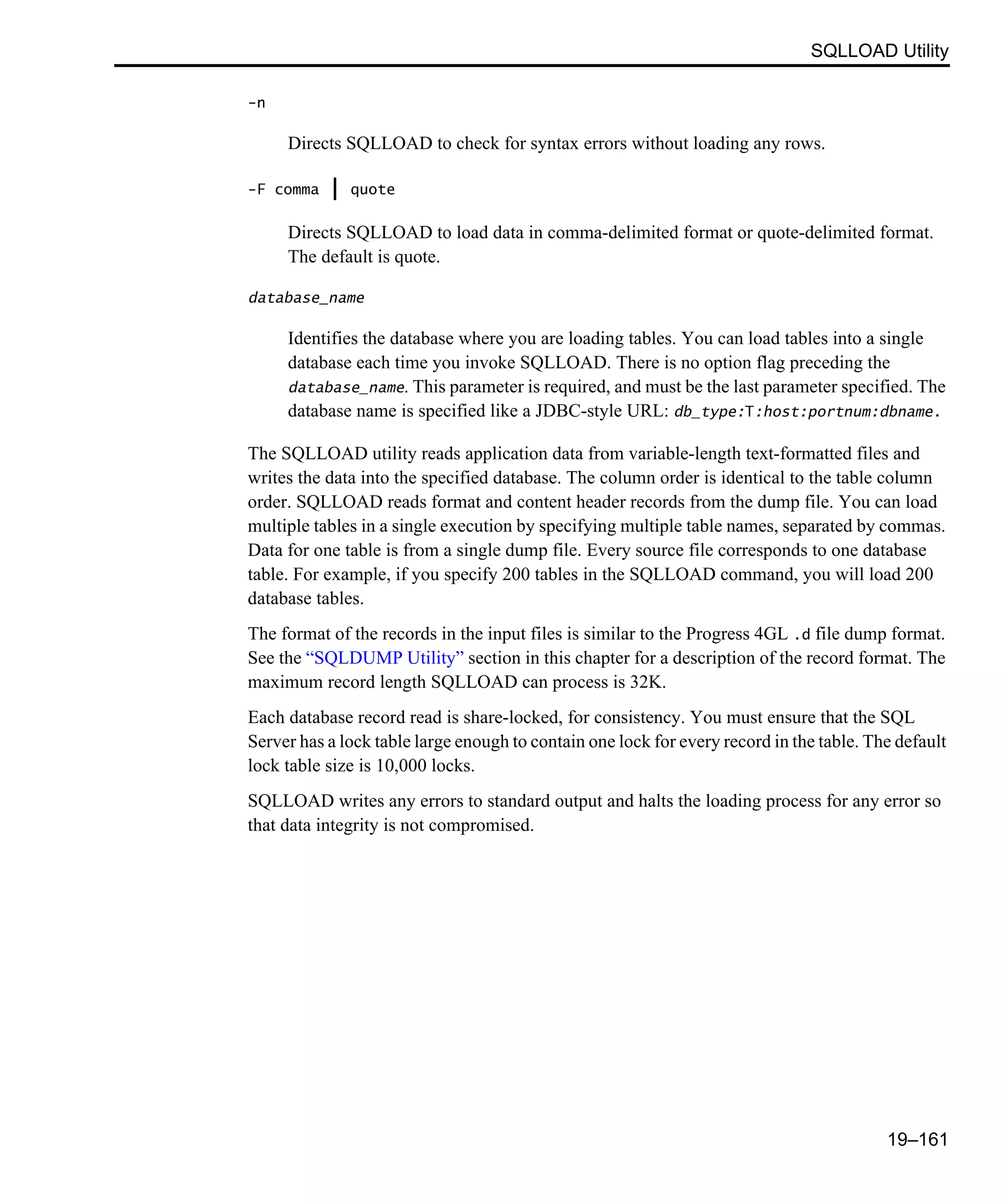 SQLLOAD Utility 19–161 -n Directs SQLLOAD to check for syntax errors without loading any rows. -F comma | quote Directs SQLLOAD to load data in comma-delimited format or quote-delimited format. The default is quote. database_name Identifies the database where you are loading tables. You can load tables into a single database each time you invoke SQLLOAD. There is no option flag preceding the database_name. This parameter is required, and must be the last parameter specified. The database name is specified like a JDBC-style URL: db_type:T:host:portnum:dbname. The SQLLOAD utility reads application data from variable-length text-formatted files and writes the data into the specified database. The column order is identical to the table column order. SQLLOAD reads format and content header records from the dump file. You can load multiple tables in a single execution by specifying multiple table names, separated by commas. Data for one table is from a single dump file. Every source file corresponds to one database table. For example, if you specify 200 tables in the SQLLOAD command, you will load 200 database tables. The format of the records in the input files is similar to the Progress 4GL .d file dump format. See the “SQLDUMP Utility” section in this chapter for a description of the record format. The maximum record length SQLLOAD can process is 32K. Each database record read is share-locked, for consistency. You must ensure that the SQL Server has a lock table large enough to contain one lock for every record in the table. The default lock table size is 10,000 locks. SQLLOAD writes any errors to standard output and halts the loading process for any error so that data integrity is not compromised. 