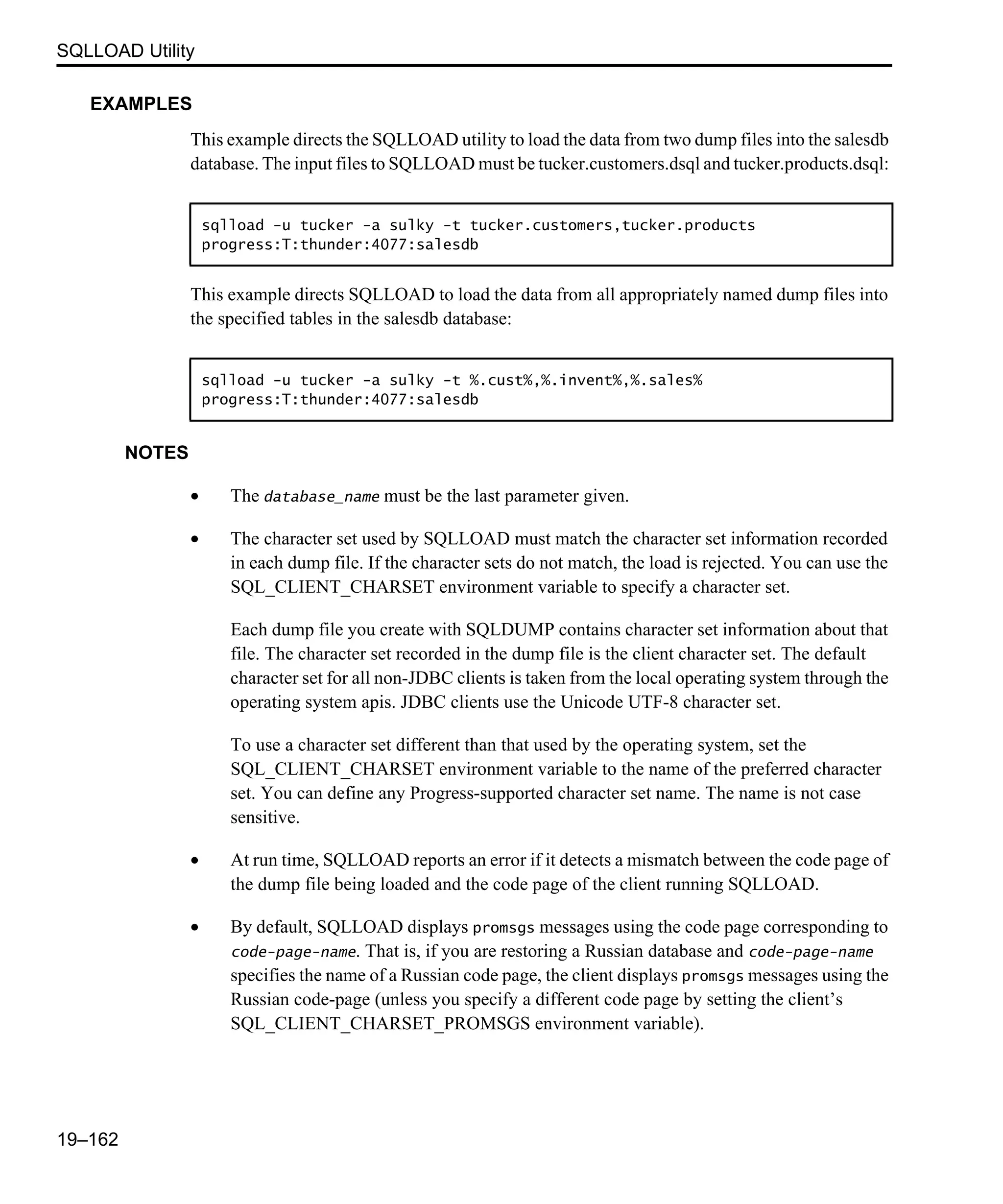 SQLLOAD Utility 19–162 EXAMPLES This example directs the SQLLOAD utility to load the data from two dump files into the salesdb database. The input files to SQLLOAD must be tucker.customers.dsql and tucker.products.dsql: This example directs SQLLOAD to load the data from all appropriately named dump files into the specified tables in the salesdb database: NOTES • The database_name must be the last parameter given. • The character set used by SQLLOAD must match the character set information recorded in each dump file. If the character sets do not match, the load is rejected. You can use the SQL_CLIENT_CHARSET environment variable to specify a character set. Each dump file you create with SQLDUMP contains character set information about that file. The character set recorded in the dump file is the client character set. The default character set for all non-JDBC clients is taken from the local operating system through the operating system apis. JDBC clients use the Unicode UTF-8 character set. To use a character set different than that used by the operating system, set the SQL_CLIENT_CHARSET environment variable to the name of the preferred character set. You can define any Progress-supported character set name. The name is not case sensitive. • At run time, SQLLOAD reports an error if it detects a mismatch between the code page of the dump file being loaded and the code page of the client running SQLLOAD. • By default, SQLLOAD displays promsgs messages using the code page corresponding to code-page-name. That is, if you are restoring a Russian database and code-page-name specifies the name of a Russian code page, the client displays promsgs messages using the Russian code-page (unless you specify a different code page by setting the client’s SQL_CLIENT_CHARSET_PROMSGS environment variable). sqlload -u tucker -a sulky -t tucker.customers,tucker.products progress:T:thunder:4077:salesdb sqlload -u tucker -a sulky -t %.cust%,%.invent%,%.sales% progress:T:thunder:4077:salesdb 