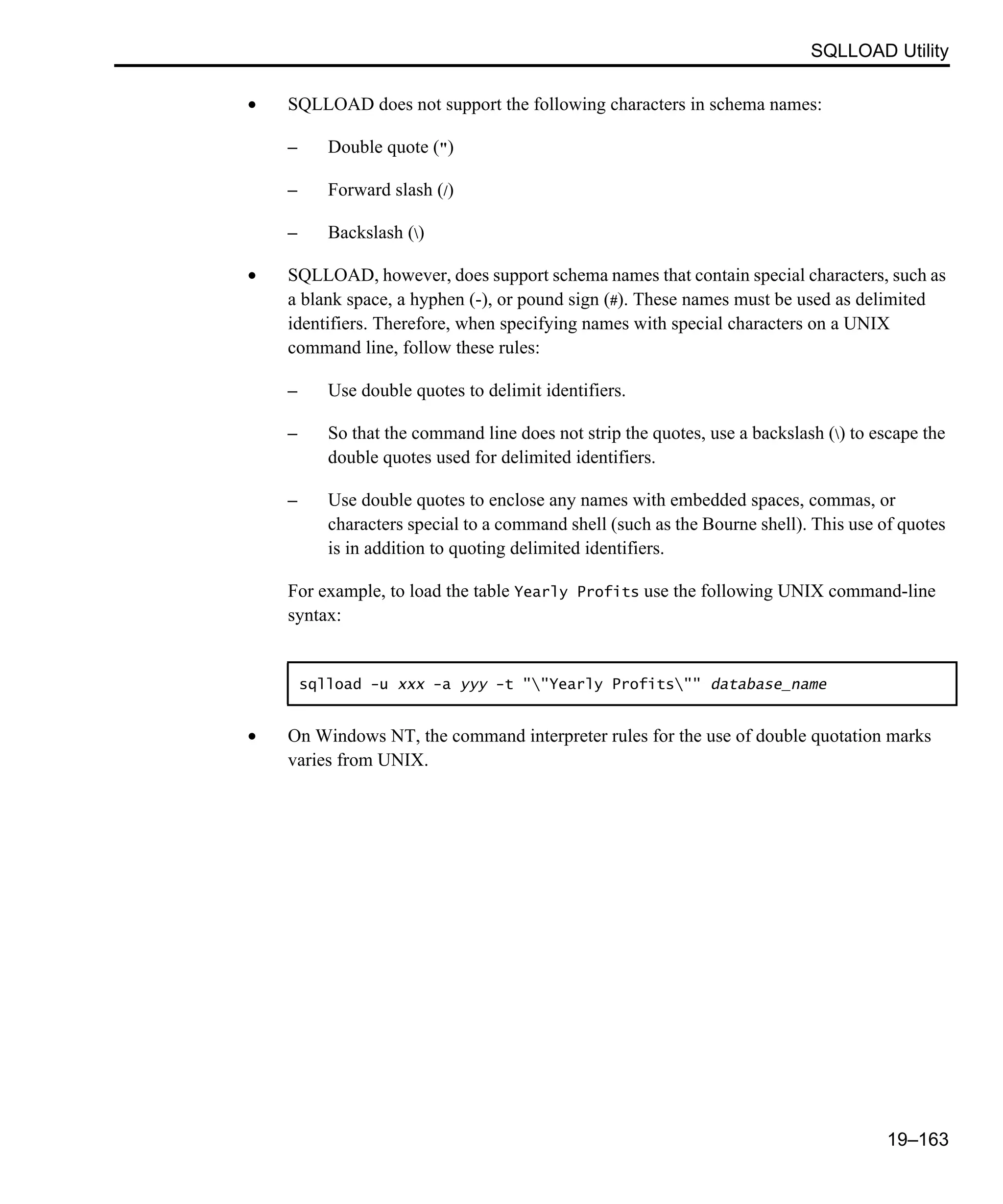 SQLLOAD Utility 19–163 • SQLLOAD does not support the following characters in schema names: – Double quote (") – Forward slash (/) – Backslash () • SQLLOAD, however, does support schema names that contain special characters, such as a blank space, a hyphen (-), or pound sign (#). These names must be used as delimited identifiers. Therefore, when specifying names with special characters on a UNIX command line, follow these rules: – Use double quotes to delimit identifiers. – So that the command line does not strip the quotes, use a backslash () to escape the double quotes used for delimited identifiers. – Use double quotes to enclose any names with embedded spaces, commas, or characters special to a command shell (such as the Bourne shell). This use of quotes is in addition to quoting delimited identifiers. For example, to load the table Yearly Profits use the following UNIX command-line syntax: • On Windows NT, the command interpreter rules for the use of double quotation marks varies from UNIX. sqlload -u xxx -a yyy -t ""Yearly Profits"" database_name 