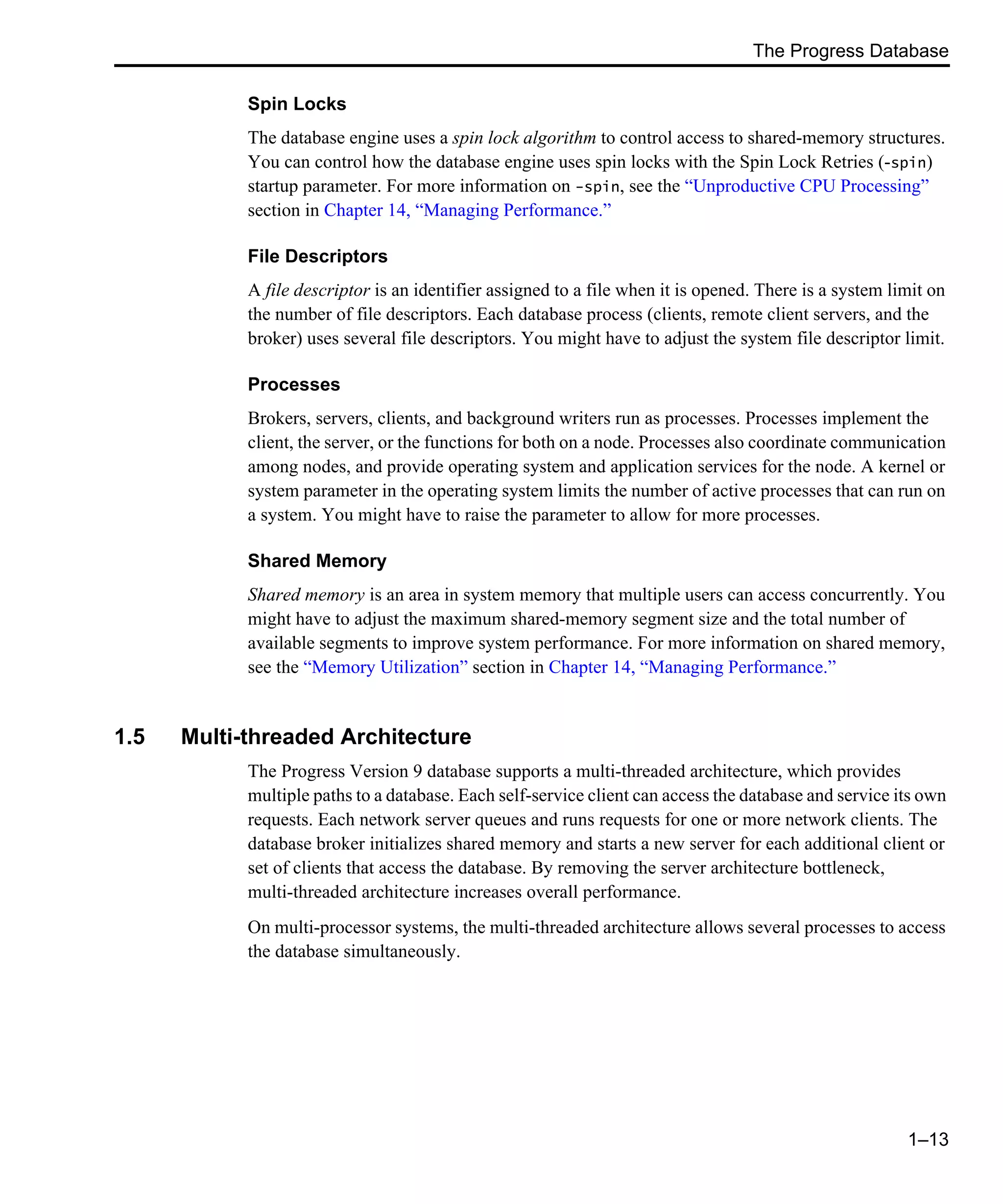 The Progress Database 1–13 Spin Locks The database engine uses a spin lock algorithm to control access to shared-memory structures. You can control how the database engine uses spin locks with the Spin Lock Retries (-spin) startup parameter. For more information on -spin, see the “Unproductive CPU Processing” section in Chapter 14, “Managing Performance.” File Descriptors A file descriptor is an identifier assigned to a file when it is opened. There is a system limit on the number of file descriptors. Each database process (clients, remote client servers, and the broker) uses several file descriptors. You might have to adjust the system file descriptor limit. Processes Brokers, servers, clients, and background writers run as processes. Processes implement the client, the server, or the functions for both on a node. Processes also coordinate communication among nodes, and provide operating system and application services for the node. A kernel or system parameter in the operating system limits the number of active processes that can run on a system. You might have to raise the parameter to allow for more processes. Shared Memory Shared memory is an area in system memory that multiple users can access concurrently. You might have to adjust the maximum shared-memory segment size and the total number of available segments to improve system performance. For more information on shared memory, see the “Memory Utilization” section in Chapter 14, “Managing Performance.” 1.5 Multi-threaded Architecture The Progress Version 9 database supports a multi-threaded architecture, which provides multiple paths to a database. Each self-service client can access the database and service its own requests. Each network server queues and runs requests for one or more network clients. The database broker initializes shared memory and starts a new server for each additional client or set of clients that access the database. By removing the server architecture bottleneck, multi-threaded architecture increases overall performance. On multi-processor systems, the multi-threaded architecture allows several processes to access the database simultaneously. 