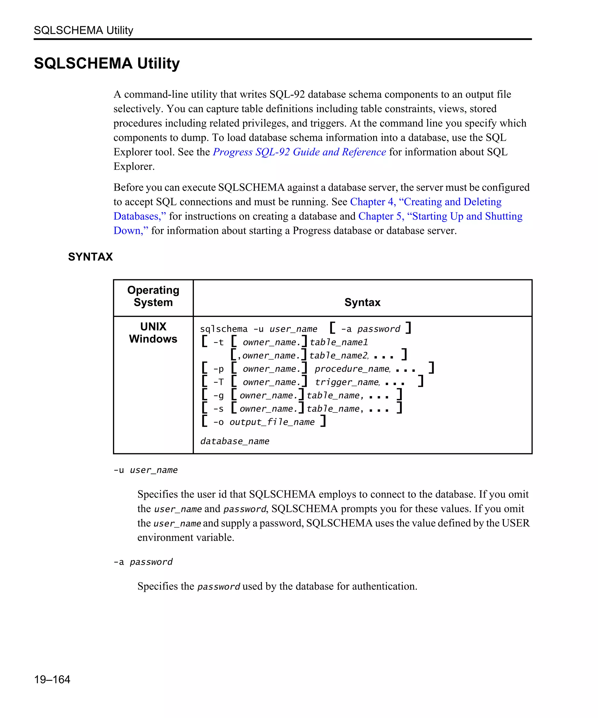 SQLSCHEMA Utility 19–164 SQLSCHEMA Utility A command-line utility that writes SQL-92 database schema components to an output file selectively. You can capture table definitions including table constraints, views, stored procedures including related privileges, and triggers. At the command line you specify which components to dump. To load database schema information into a database, use the SQL Explorer tool. See the Progress SQL-92 Guide and Reference for information about SQL Explorer. Before you can execute SQLSCHEMA against a database server, the server must be configured to accept SQL connections and must be running. See Chapter 4, “Creating and Deleting Databases,” for instructions on creating a database and Chapter 5, “Starting Up and Shutting Down,” for information about starting a Progress database or database server. SYNTAX -u user_name Specifies the user id that SQLSCHEMA employs to connect to the database. If you omit the user_name and password, SQLSCHEMA prompts you for these values. If you omit the user_name and supply a password, SQLSCHEMA uses the value defined by the USER environment variable. -a password Specifies the password used by the database for authentication. Operating System Syntax UNIX Windows sqlschema -u user_name [ -a password ] [ -t [ owner_name.]table_name1 [,owner_name.]table_name2, ... ] [ -p [ owner_name.] procedure_name, ... ] [ -T [ owner_name.] trigger_name, ... ] [ -g [ owner_name.]table_name, ... ] [ -s [ owner_name.]table_name, ... ] [ -o output_file_name ] database_name 