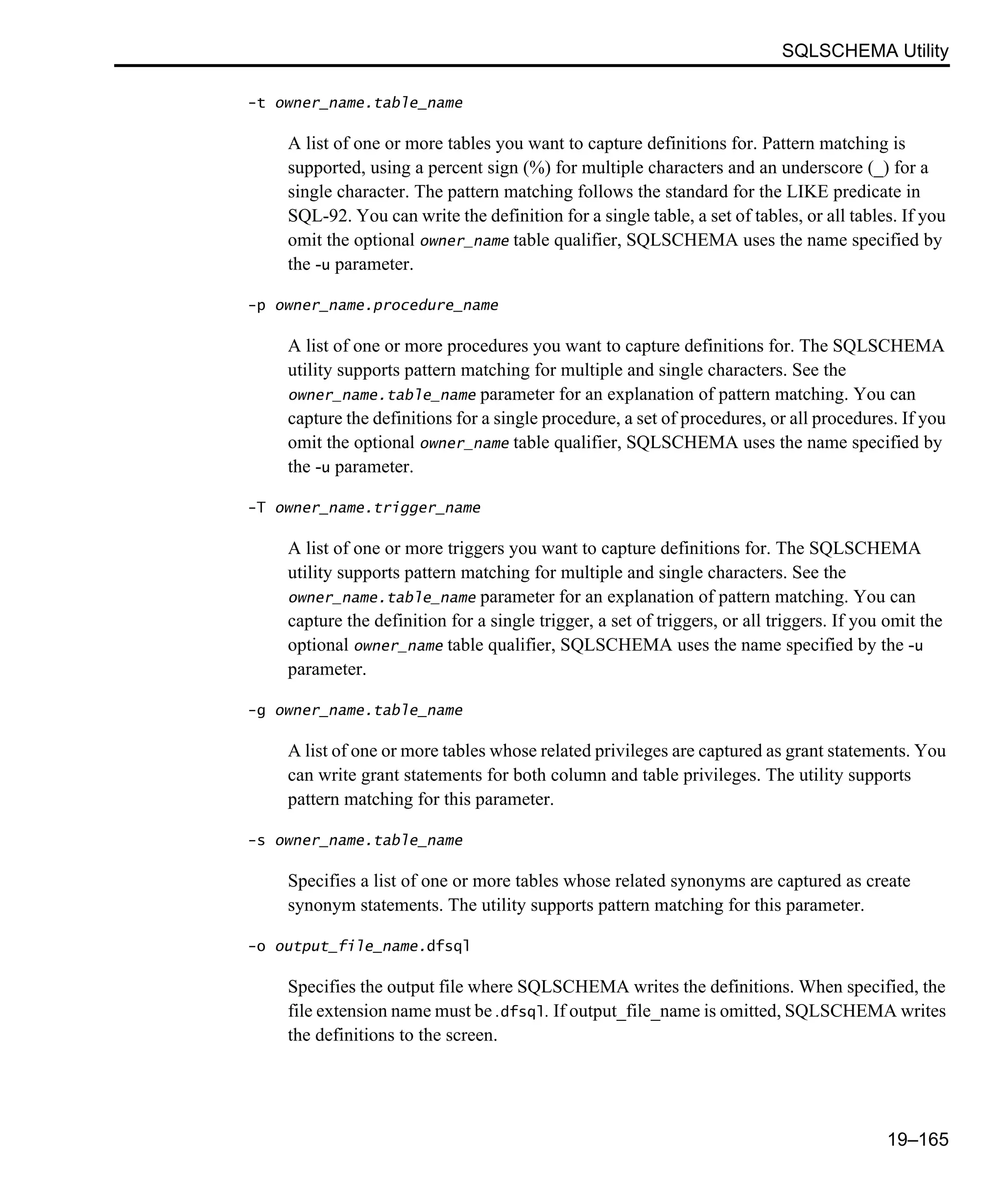 SQLSCHEMA Utility 19–165 -t owner_name.table_name A list of one or more tables you want to capture definitions for. Pattern matching is supported, using a percent sign (%) for multiple characters and an underscore (_) for a single character. The pattern matching follows the standard for the LIKE predicate in SQL-92. You can write the definition for a single table, a set of tables, or all tables. If you omit the optional owner_name table qualifier, SQLSCHEMA uses the name specified by the -u parameter. -p owner_name.procedure_name A list of one or more procedures you want to capture definitions for. The SQLSCHEMA utility supports pattern matching for multiple and single characters. See the owner_name.table_name parameter for an explanation of pattern matching. You can capture the definitions for a single procedure, a set of procedures, or all procedures. If you omit the optional owner_name table qualifier, SQLSCHEMA uses the name specified by the -u parameter. -T owner_name.trigger_name A list of one or more triggers you want to capture definitions for. The SQLSCHEMA utility supports pattern matching for multiple and single characters. See the owner_name.table_name parameter for an explanation of pattern matching. You can capture the definition for a single trigger, a set of triggers, or all triggers. If you omit the optional owner_name table qualifier, SQLSCHEMA uses the name specified by the -u parameter. -g owner_name.table_name A list of one or more tables whose related privileges are captured as grant statements. You can write grant statements for both column and table privileges. The utility supports pattern matching for this parameter. -s owner_name.table_name Specifies a list of one or more tables whose related synonyms are captured as create synonym statements. The utility supports pattern matching for this parameter. -o output_file_name.dfsql Specifies the output file where SQLSCHEMA writes the definitions. When specified, the file extension name must be .dfsql. If output_file_name is omitted, SQLSCHEMA writes the definitions to the screen. 