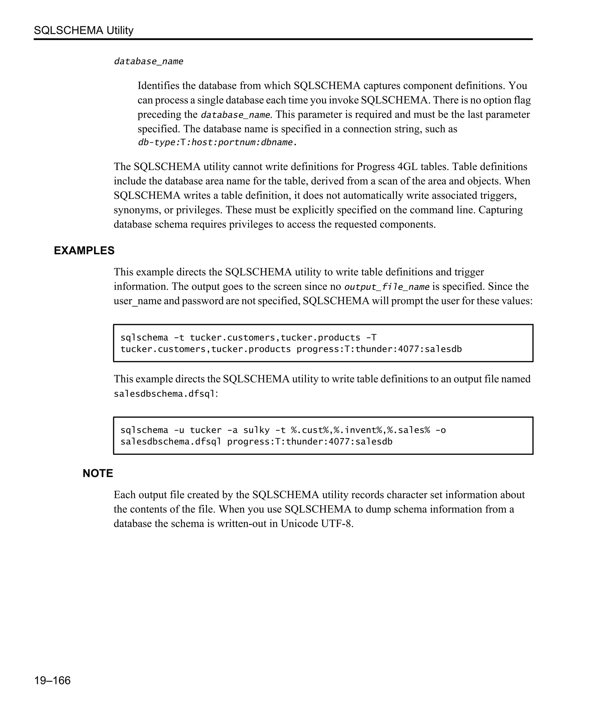 SQLSCHEMA Utility 19–166 database_name Identifies the database from which SQLSCHEMA captures component definitions. You can process a single database each time you invoke SQLSCHEMA. There is no option flag preceding the database_name. This parameter is required and must be the last parameter specified. The database name is specified in a connection string, such as db-type:T:host:portnum:dbname. The SQLSCHEMA utility cannot write definitions for Progress 4GL tables. Table definitions include the database area name for the table, derived from a scan of the area and objects. When SQLSCHEMA writes a table definition, it does not automatically write associated triggers, synonyms, or privileges. These must be explicitly specified on the command line. Capturing database schema requires privileges to access the requested components. EXAMPLES This example directs the SQLSCHEMA utility to write table definitions and trigger information. The output goes to the screen since no output_file_name is specified. Since the user_name and password are not specified, SQLSCHEMA will prompt the user for these values: This example directs the SQLSCHEMA utility to write table definitions to an output file named salesdbschema.dfsql: NOTE Each output file created by the SQLSCHEMA utility records character set information about the contents of the file. When you use SQLSCHEMA to dump schema information from a database the schema is written-out in Unicode UTF-8. sqlschema -t tucker.customers,tucker.products -T tucker.customers,tucker.products progress:T:thunder:4077:salesdb sqlschema -u tucker -a sulky -t %.cust%,%.invent%,%.sales% -o salesdbschema.dfsql progress:T:thunder:4077:salesdb 