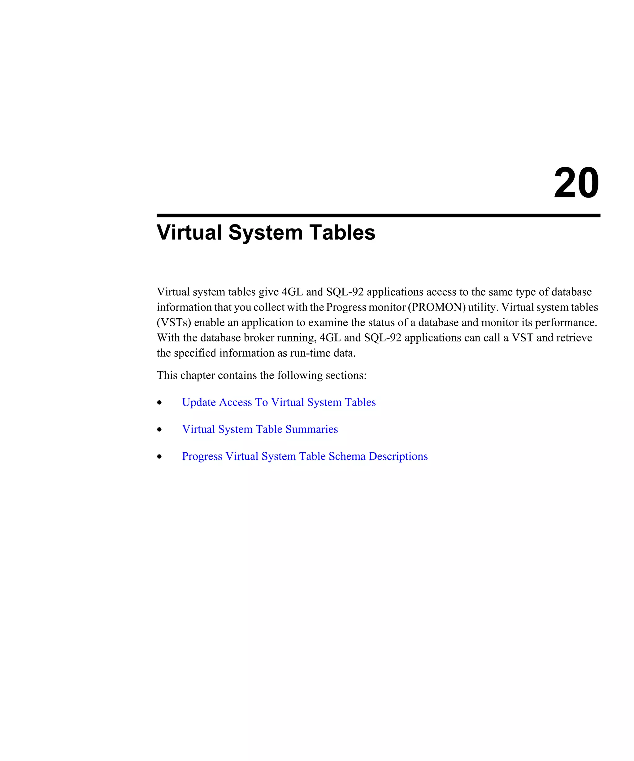 20 Virtual System Tables Virtual system tables give 4GL and SQL-92 applications access to the same type of database information that you collect with the Progress monitor (PROMON) utility. Virtual system tables (VSTs) enable an application to examine the status of a database and monitor its performance. With the database broker running, 4GL and SQL-92 applications can call a VST and retrieve the specified information as run-time data. This chapter contains the following sections: • Update Access To Virtual System Tables • Virtual System Table Summaries • Progress Virtual System Table Schema Descriptions 