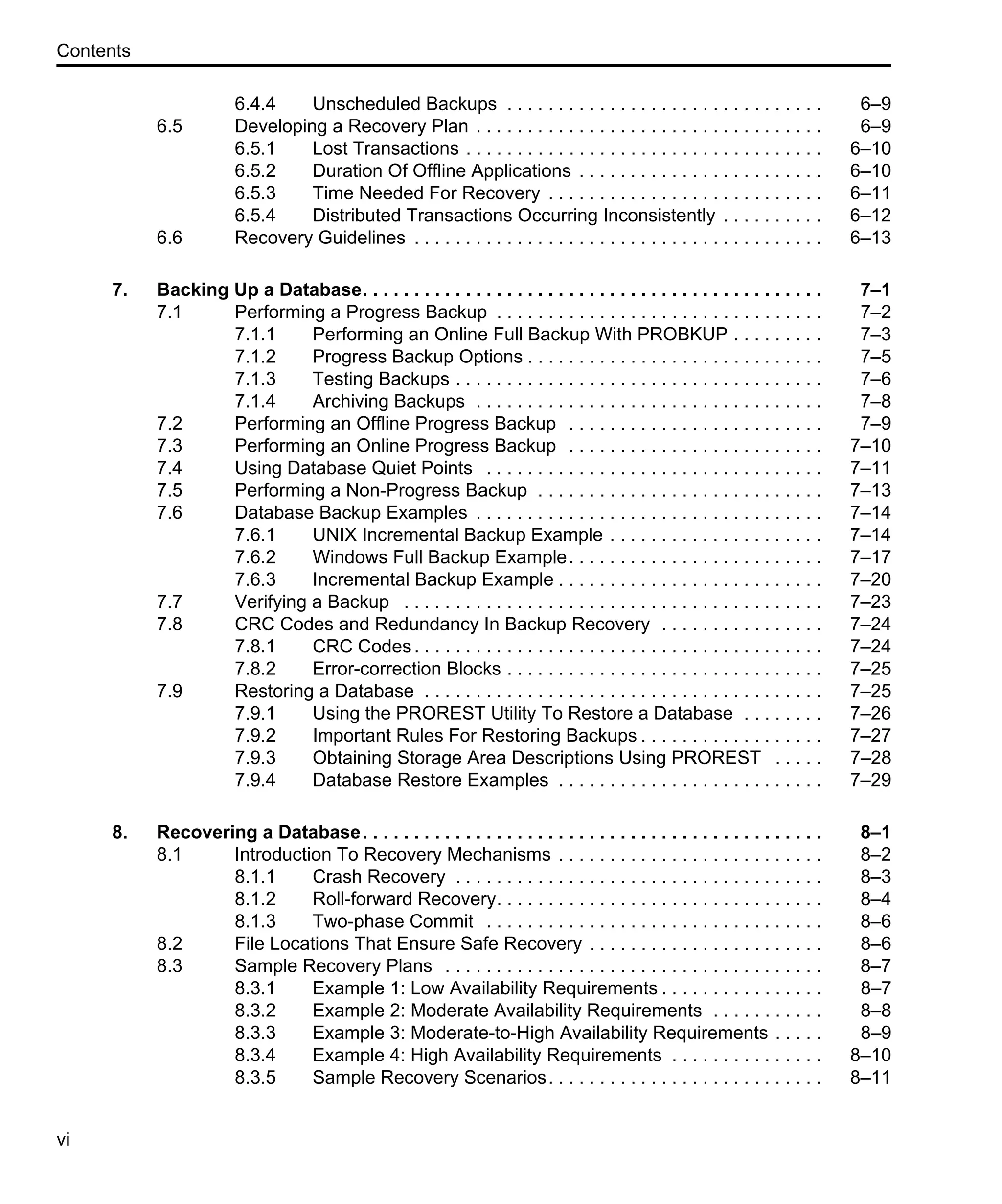 Contents vi 6.4.4 Unscheduled Backups . . . . . . . . . . . . . . . . . . . . . . . . . . . . . . . 6–9 6.5 Developing a Recovery Plan . . . . . . . . . . . . . . . . . . . . . . . . . . . . . . . . . . 6–9 6.5.1 Lost Transactions . . . . . . . . . . . . . . . . . . . . . . . . . . . . . . . . . . . 6–10 6.5.2 Duration Of Offline Applications . . . . . . . . . . . . . . . . . . . . . . . . 6–10 6.5.3 Time Needed For Recovery . . . . . . . . . . . . . . . . . . . . . . . . . . . 6–11 6.5.4 Distributed Transactions Occurring Inconsistently . . . . . . . . . . 6–12 6.6 Recovery Guidelines . . . . . . . . . . . . . . . . . . . . . . . . . . . . . . . . . . . . . . . . 6–13 7. Backing Up a Database. . . . . . . . . . . . . . . . . . . . . . . . . . . . . . . . . . . . . . . . . . . . . 7–1 7.1 Performing a Progress Backup . . . . . . . . . . . . . . . . . . . . . . . . . . . . . . . . 7–2 7.1.1 Performing an Online Full Backup With PROBKUP . . . . . . . . . 7–3 7.1.2 Progress Backup Options . . . . . . . . . . . . . . . . . . . . . . . . . . . . . 7–5 7.1.3 Testing Backups . . . . . . . . . . . . . . . . . . . . . . . . . . . . . . . . . . . . 7–6 7.1.4 Archiving Backups . . . . . . . . . . . . . . . . . . . . . . . . . . . . . . . . . . 7–8 7.2 Performing an Offline Progress Backup . . . . . . . . . . . . . . . . . . . . . . . . . 7–9 7.3 Performing an Online Progress Backup . . . . . . . . . . . . . . . . . . . . . . . . . 7–10 7.4 Using Database Quiet Points . . . . . . . . . . . . . . . . . . . . . . . . . . . . . . . . . 7–11 7.5 Performing a Non-Progress Backup . . . . . . . . . . . . . . . . . . . . . . . . . . . . 7–13 7.6 Database Backup Examples . . . . . . . . . . . . . . . . . . . . . . . . . . . . . . . . . . 7–14 7.6.1 UNIX Incremental Backup Example . . . . . . . . . . . . . . . . . . . . . 7–14 7.6.2 Windows Full Backup Example. . . . . . . . . . . . . . . . . . . . . . . . . 7–17 7.6.3 Incremental Backup Example . . . . . . . . . . . . . . . . . . . . . . . . . . 7–20 7.7 Verifying a Backup . . . . . . . . . . . . . . . . . . . . . . . . . . . . . . . . . . . . . . . . . 7–23 7.8 CRC Codes and Redundancy In Backup Recovery . . . . . . . . . . . . . . . . 7–24 7.8.1 CRC Codes. . . . . . . . . . . . . . . . . . . . . . . . . . . . . . . . . . . . . . . . 7–24 7.8.2 Error-correction Blocks . . . . . . . . . . . . . . . . . . . . . . . . . . . . . . . 7–25 7.9 Restoring a Database . . . . . . . . . . . . . . . . . . . . . . . . . . . . . . . . . . . . . . . 7–25 7.9.1 Using the PROREST Utility To Restore a Database . . . . . . . . 7–26 7.9.2 Important Rules For Restoring Backups . . . . . . . . . . . . . . . . . . 7–27 7.9.3 Obtaining Storage Area Descriptions Using PROREST . . . . . 7–28 7.9.4 Database Restore Examples . . . . . . . . . . . . . . . . . . . . . . . . . . 7–29 8. Recovering a Database. . . . . . . . . . . . . . . . . . . . . . . . . . . . . . . . . . . . . . . . . . . . . 8–1 8.1 Introduction To Recovery Mechanisms . . . . . . . . . . . . . . . . . . . . . . . . . . 8–2 8.1.1 Crash Recovery . . . . . . . . . . . . . . . . . . . . . . . . . . . . . . . . . . . . 8–3 8.1.2 Roll-forward Recovery. . . . . . . . . . . . . . . . . . . . . . . . . . . . . . . . 8–4 8.1.3 Two-phase Commit . . . . . . . . . . . . . . . . . . . . . . . . . . . . . . . . . 8–6 8.2 File Locations That Ensure Safe Recovery . . . . . . . . . . . . . . . . . . . . . . . 8–6 8.3 Sample Recovery Plans . . . . . . . . . . . . . . . . . . . . . . . . . . . . . . . . . . . . . 8–7 8.3.1 Example 1: Low Availability Requirements . . . . . . . . . . . . . . . . 8–7 8.3.2 Example 2: Moderate Availability Requirements . . . . . . . . . . . 8–8 8.3.3 Example 3: Moderate-to-High Availability Requirements . . . . . 8–9 8.3.4 Example 4: High Availability Requirements . . . . . . . . . . . . . . . 8–10 8.3.5 Sample Recovery Scenarios. . . . . . . . . . . . . . . . . . . . . . . . . . . 8–11 