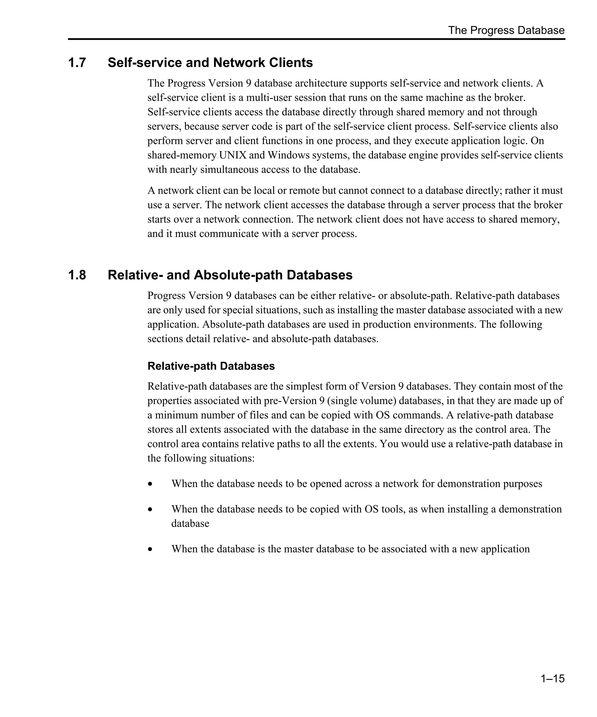 The Progress Database 1–15 1.7 Self-service and Network Clients The Progress Version 9 database architecture supports self-service and network clients. A self-service client is a multi-user session that runs on the same machine as the broker. Self-service clients access the database directly through shared memory and not through servers, because server code is part of the self-service client process. Self-service clients also perform server and client functions in one process, and they execute application logic. On shared-memory UNIX and Windows systems, the database engine provides self-service clients with nearly simultaneous access to the database. A network client can be local or remote but cannot connect to a database directly; rather it must use a server. The network client accesses the database through a server process that the broker starts over a network connection. The network client does not have access to shared memory, and it must communicate with a server process. 1.8 Relative- and Absolute-path Databases Progress Version 9 databases can be either relative- or absolute-path. Relative-path databases are only used for special situations, such as installing the master database associated with a new application. Absolute-path databases are used in production environments. The following sections detail relative- and absolute-path databases. Relative-path Databases Relative-path databases are the simplest form of Version 9 databases. They contain most of the properties associated with pre-Version 9 (single volume) databases, in that they are made up of a minimum number of files and can be copied with OS commands. A relative-path database stores all extents associated with the database in the same directory as the control area. The control area contains relative paths to all the extents. You would use a relative-path database in the following situations: • When the database needs to be opened across a network for demonstration purposes • When the database needs to be copied with OS tools, as when installing a demonstration database • When the database is the master database to be associated with a new application 
