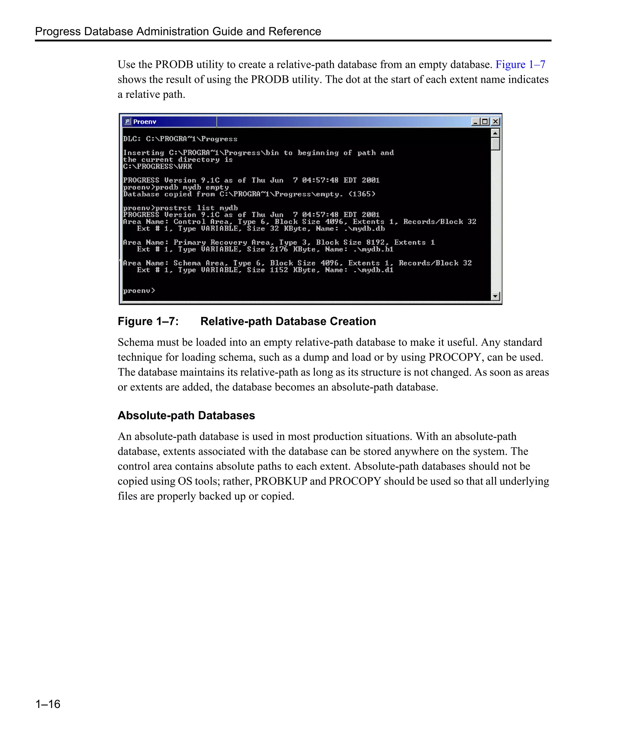 Progress Database Administration Guide and Reference 1–16 Use the PRODB utility to create a relative-path database from an empty database. Figure 1–7 shows the result of using the PRODB utility. The dot at the start of each extent name indicates a relative path. Figure 1–7: Relative-path Database Creation Schema must be loaded into an empty relative-path database to make it useful. Any standard technique for loading schema, such as a dump and load or by using PROCOPY, can be used. The database maintains its relative-path as long as its structure is not changed. As soon as areas or extents are added, the database becomes an absolute-path database. Absolute-path Databases An absolute-path database is used in most production situations. With an absolute-path database, extents associated with the database can be stored anywhere on the system. The control area contains absolute paths to each extent. Absolute-path databases should not be copied using OS tools; rather, PROBKUP and PROCOPY should be used so that all underlying files are properly backed up or copied. 
