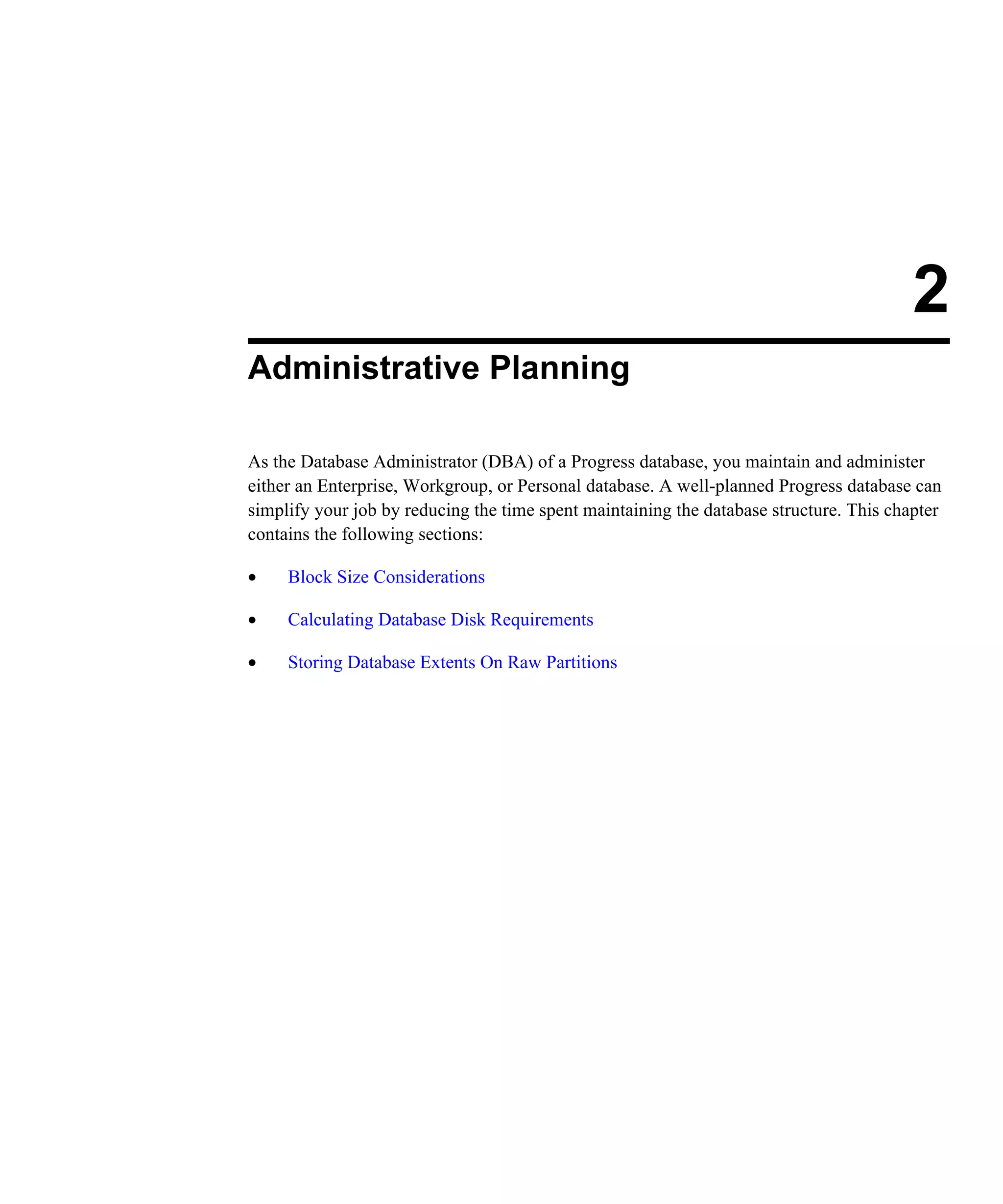 2 Administrative Planning As the Database Administrator (DBA) of a Progress database, you maintain and administer either an Enterprise, Workgroup, or Personal database. A well-planned Progress database can simplify your job by reducing the time spent maintaining the database structure. This chapter contains the following sections: • Block Size Considerations • Calculating Database Disk Requirements • Storing Database Extents On Raw Partitions 