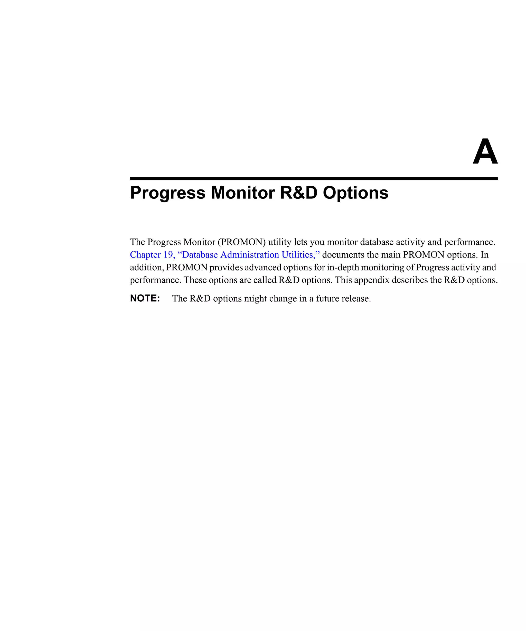 A Progress Monitor R&D Options The Progress Monitor (PROMON) utility lets you monitor database activity and performance. Chapter 19, “Database Administration Utilities,” documents the main PROMON options. In addition, PROMON provides advanced options for in-depth monitoring of Progress activity and performance. These options are called R&D options. This appendix describes the R&D options. NOTE: The R&D options might change in a future release. 