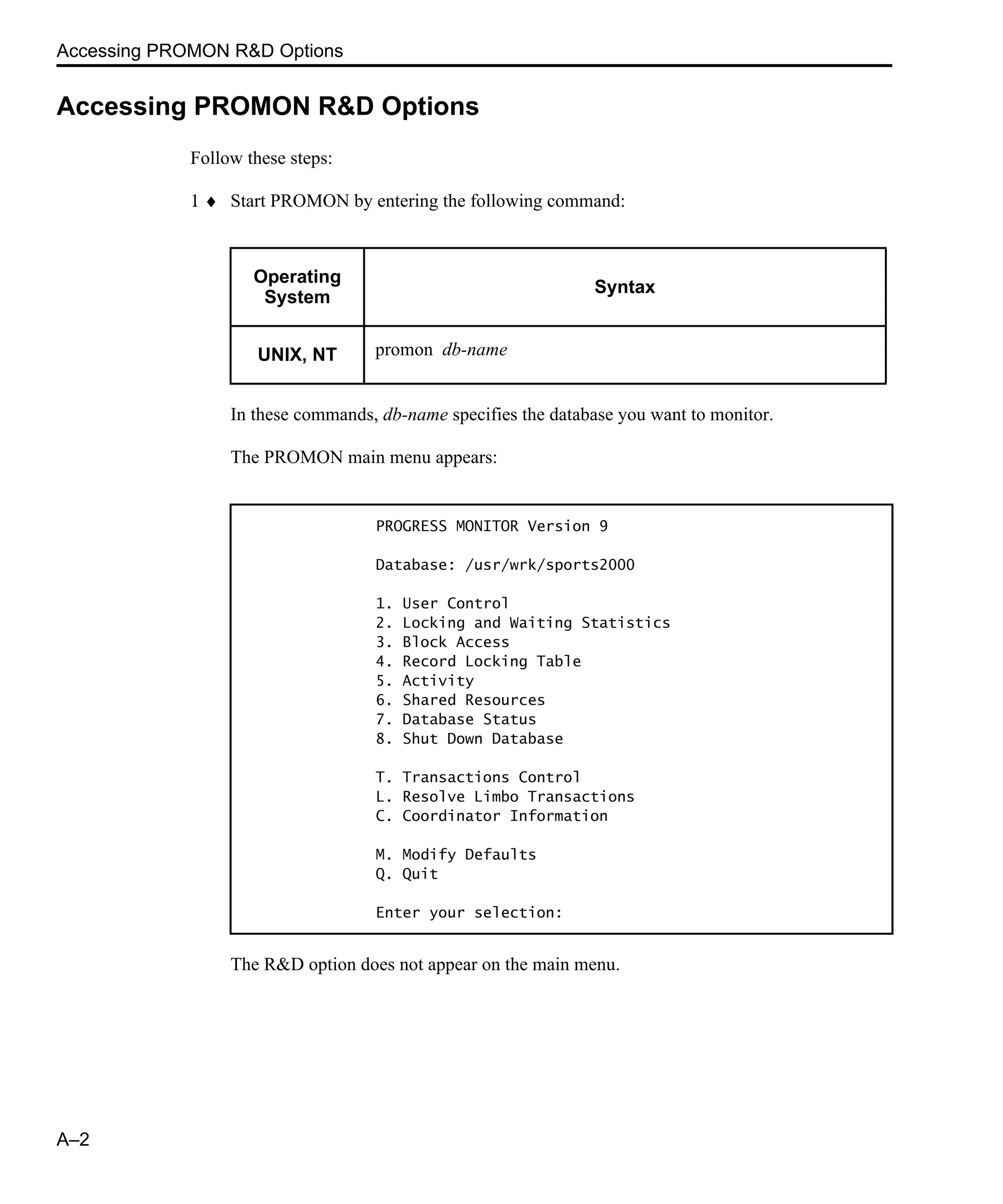 Accessing PROMON R&D Options A–2 Accessing PROMON R&D Options Follow these steps: 1 ♦ Start PROMON by entering the following command: In these commands, db-name specifies the database you want to monitor. The PROMON main menu appears: The R&D option does not appear on the main menu. Operating System Syntax UNIX, NT promon db-name PROGRESS MONITOR Version 9 Database: /usr/wrk/sports2000 1. User Control 2. Locking and Waiting Statistics 3. Block Access 4. Record Locking Table 5. Activity 6. Shared Resources 7. Database Status 8. Shut Down Database T. Transactions Control L. Resolve Limbo Transactions C. Coordinator Information M. Modify Defaults Q. Quit Enter your selection: 