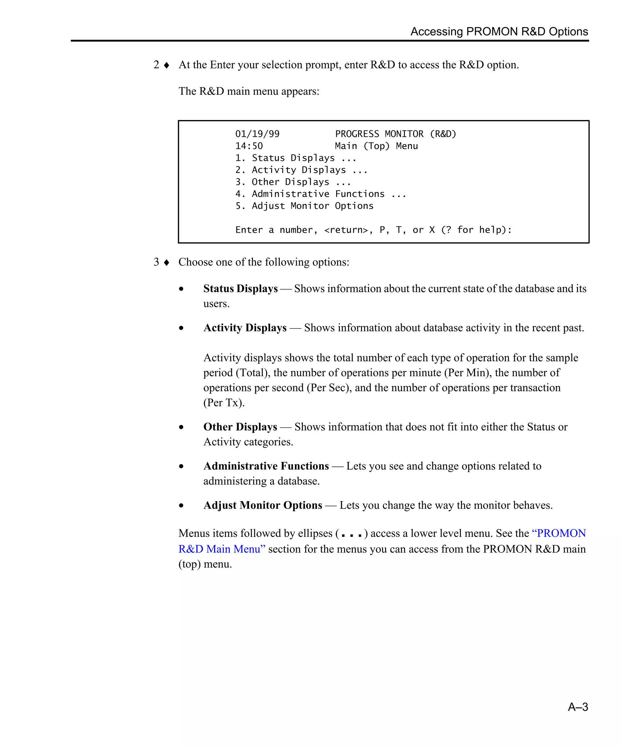 Accessing PROMON R&D Options A–3 2 ♦ At the Enter your selection prompt, enter R&D to access the R&D option. The R&D main menu appears: 3 ♦ Choose one of the following options: • Status Displays — Shows information about the current state of the database and its users. • Activity Displays — Shows information about database activity in the recent past. Activity displays shows the total number of each type of operation for the sample period (Total), the number of operations per minute (Per Min), the number of operations per second (Per Sec), and the number of operations per transaction (Per Tx). • Other Displays — Shows information that does not fit into either the Status or Activity categories. • Administrative Functions — Lets you see and change options related to administering a database. • Adjust Monitor Options — Lets you change the way the monitor behaves. Menus items followed by ellipses (...) access a lower level menu. See the “PROMON R&D Main Menu” section for the menus you can access from the PROMON R&D main (top) menu. 01/19/99 PROGRESS MONITOR (R&D) 14:50 Main (Top) Menu 1. Status Displays ... 2. Activity Displays ... 3. Other Displays ... 4. Administrative Functions ... 5. Adjust Monitor Options Enter a number, <return>, P, T, or X (? for help): 