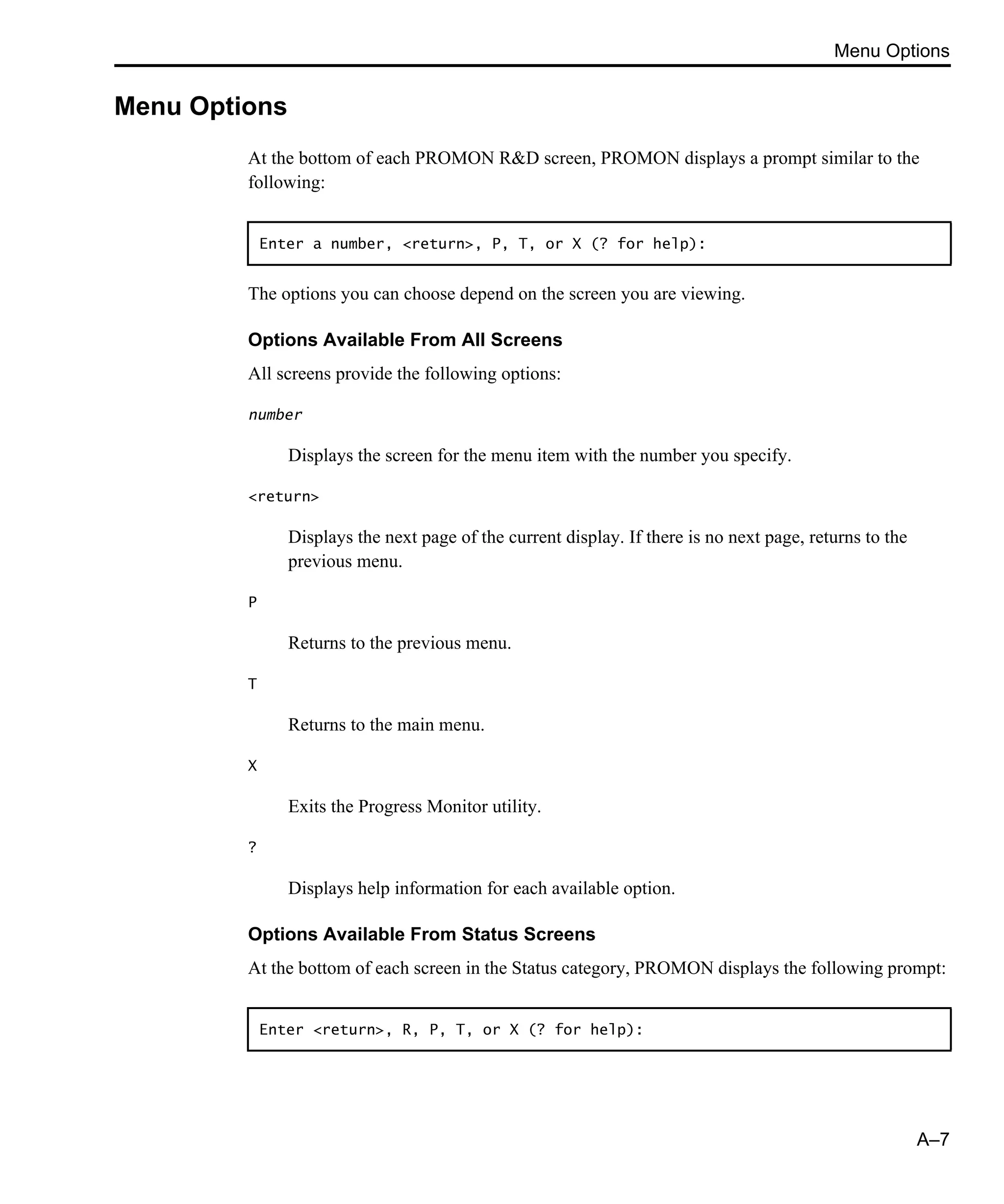 Menu Options A–7 Menu Options At the bottom of each PROMON R&D screen, PROMON displays a prompt similar to the following: The options you can choose depend on the screen you are viewing. Options Available From All Screens All screens provide the following options: number Displays the screen for the menu item with the number you specify. <return> Displays the next page of the current display. If there is no next page, returns to the previous menu. P Returns to the previous menu. T Returns to the main menu. X Exits the Progress Monitor utility. ? Displays help information for each available option. Options Available From Status Screens At the bottom of each screen in the Status category, PROMON displays the following prompt: Enter a number, <return>, P, T, or X (? for help): Enter <return>, R, P, T, or X (? for help): 