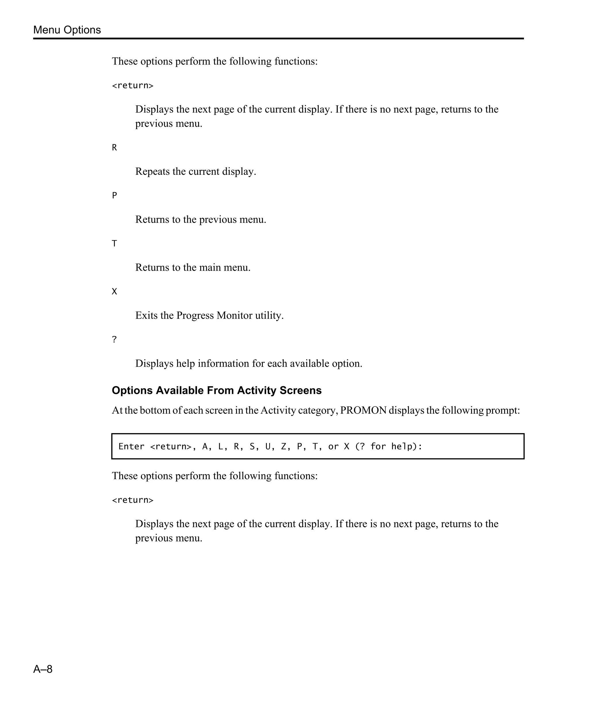 Menu Options A–8 These options perform the following functions: <return> Displays the next page of the current display. If there is no next page, returns to the previous menu. R Repeats the current display. P Returns to the previous menu. T Returns to the main menu. X Exits the Progress Monitor utility. ? Displays help information for each available option. Options Available From Activity Screens At the bottom of each screen in the Activity category, PROMON displays the following prompt: These options perform the following functions: <return> Displays the next page of the current display. If there is no next page, returns to the previous menu. Enter <return>, A, L, R, S, U, Z, P, T, or X (? for help): 