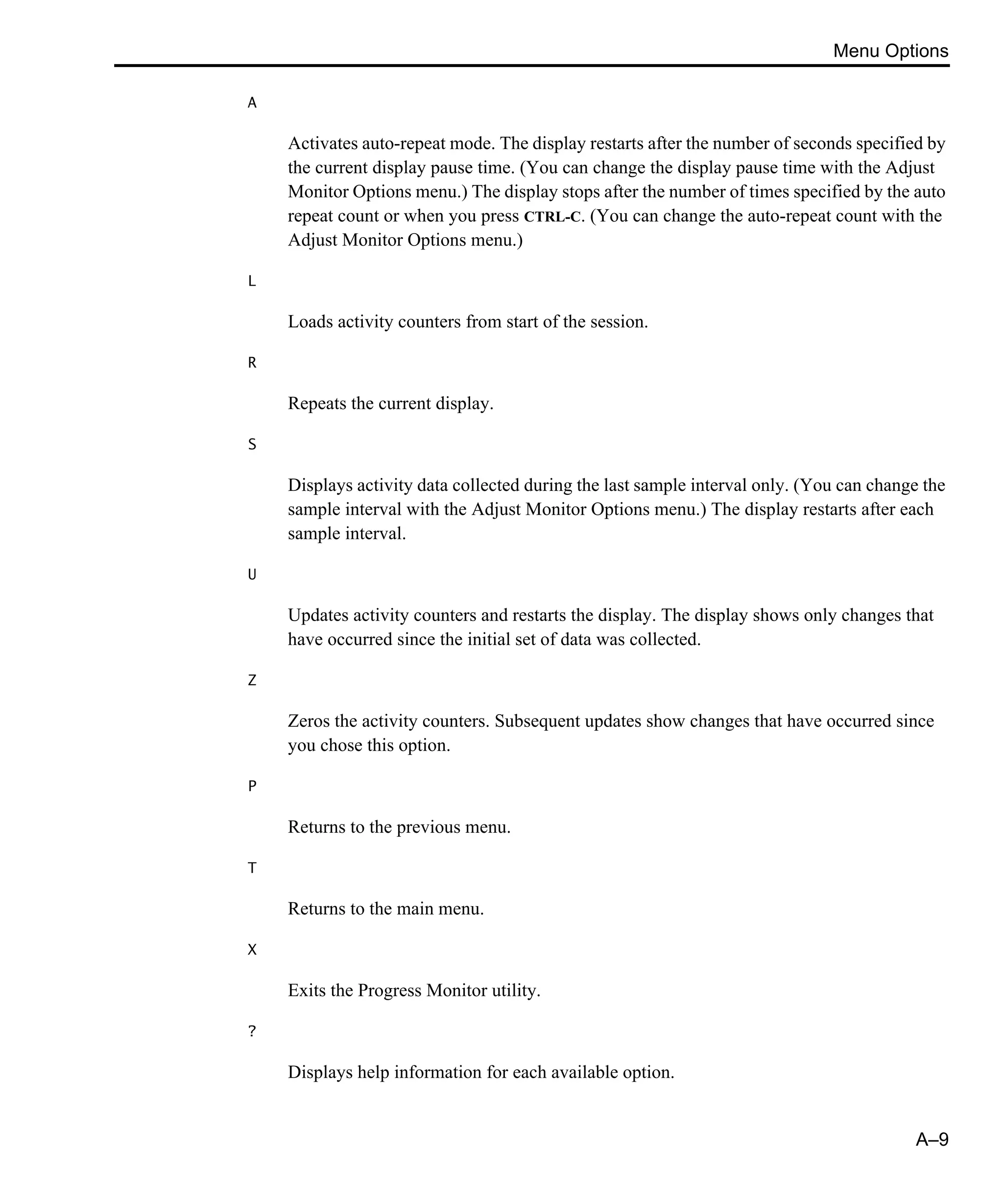 Menu Options A–9 A Activates auto-repeat mode. The display restarts after the number of seconds specified by the current display pause time. (You can change the display pause time with the Adjust Monitor Options menu.) The display stops after the number of times specified by the auto repeat count or when you press CTRL-C. (You can change the auto-repeat count with the Adjust Monitor Options menu.) L Loads activity counters from start of the session. R Repeats the current display. S Displays activity data collected during the last sample interval only. (You can change the sample interval with the Adjust Monitor Options menu.) The display restarts after each sample interval. U Updates activity counters and restarts the display. The display shows only changes that have occurred since the initial set of data was collected. Z Zeros the activity counters. Subsequent updates show changes that have occurred since you chose this option. P Returns to the previous menu. T Returns to the main menu. X Exits the Progress Monitor utility. ? Displays help information for each available option. 