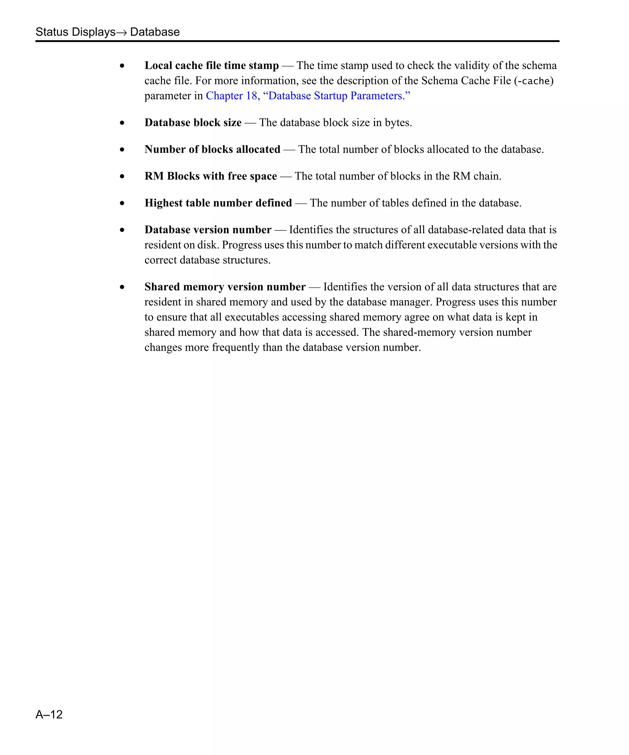Status Displays→ Database A–12 • Local cache file time stamp — The time stamp used to check the validity of the schema cache file. For more information, see the description of the Schema Cache File (-cache) parameter in Chapter 18, “Database Startup Parameters.” • Database block size — The database block size in bytes. • Number of blocks allocated — The total number of blocks allocated to the database. • RM Blocks with free space — The total number of blocks in the RM chain. • Highest table number defined — The number of tables defined in the database. • Database version number — Identifies the structures of all database-related data that is resident on disk. Progress uses this number to match different executable versions with the correct database structures. • Shared memory version number — Identifies the version of all data structures that are resident in shared memory and used by the database manager. Progress uses this number to ensure that all executables accessing shared memory agree on what data is kept in shared memory and how that data is accessed. The shared-memory version number changes more frequently than the database version number. 