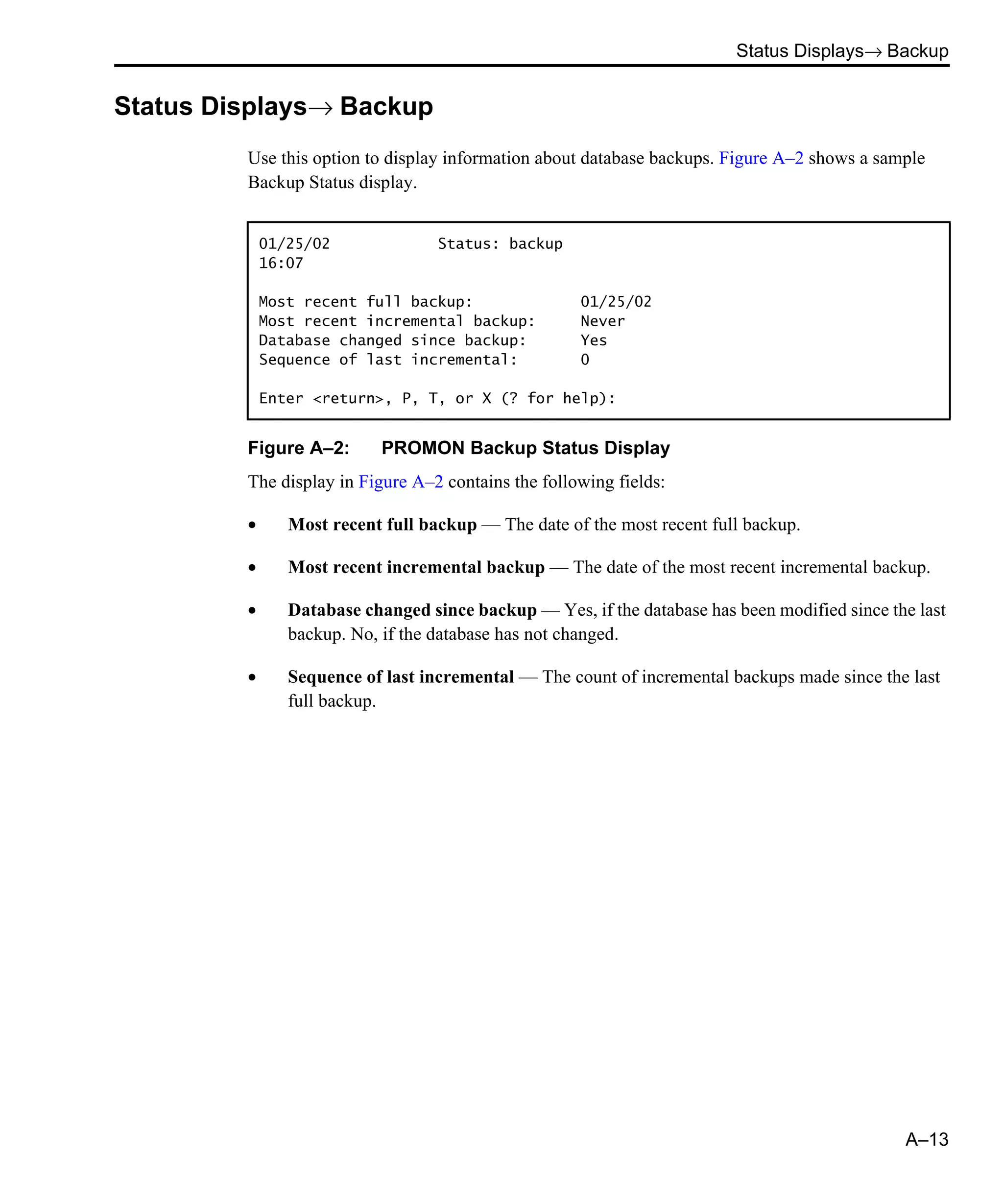 Status Displays→ Backup A–13 Status Displays→ Backup Use this option to display information about database backups. Figure A–2 shows a sample Backup Status display. Figure A–2: PROMON Backup Status Display The display in Figure A–2 contains the following fields: • Most recent full backup — The date of the most recent full backup. • Most recent incremental backup — The date of the most recent incremental backup. • Database changed since backup — Yes, if the database has been modified since the last backup. No, if the database has not changed. • Sequence of last incremental — The count of incremental backups made since the last full backup. 01/25/02 Status: backup 16:07 Most recent full backup: 01/25/02 Most recent incremental backup: Never Database changed since backup: Yes Sequence of last incremental: 0 Enter <return>, P, T, or X (? for help): 