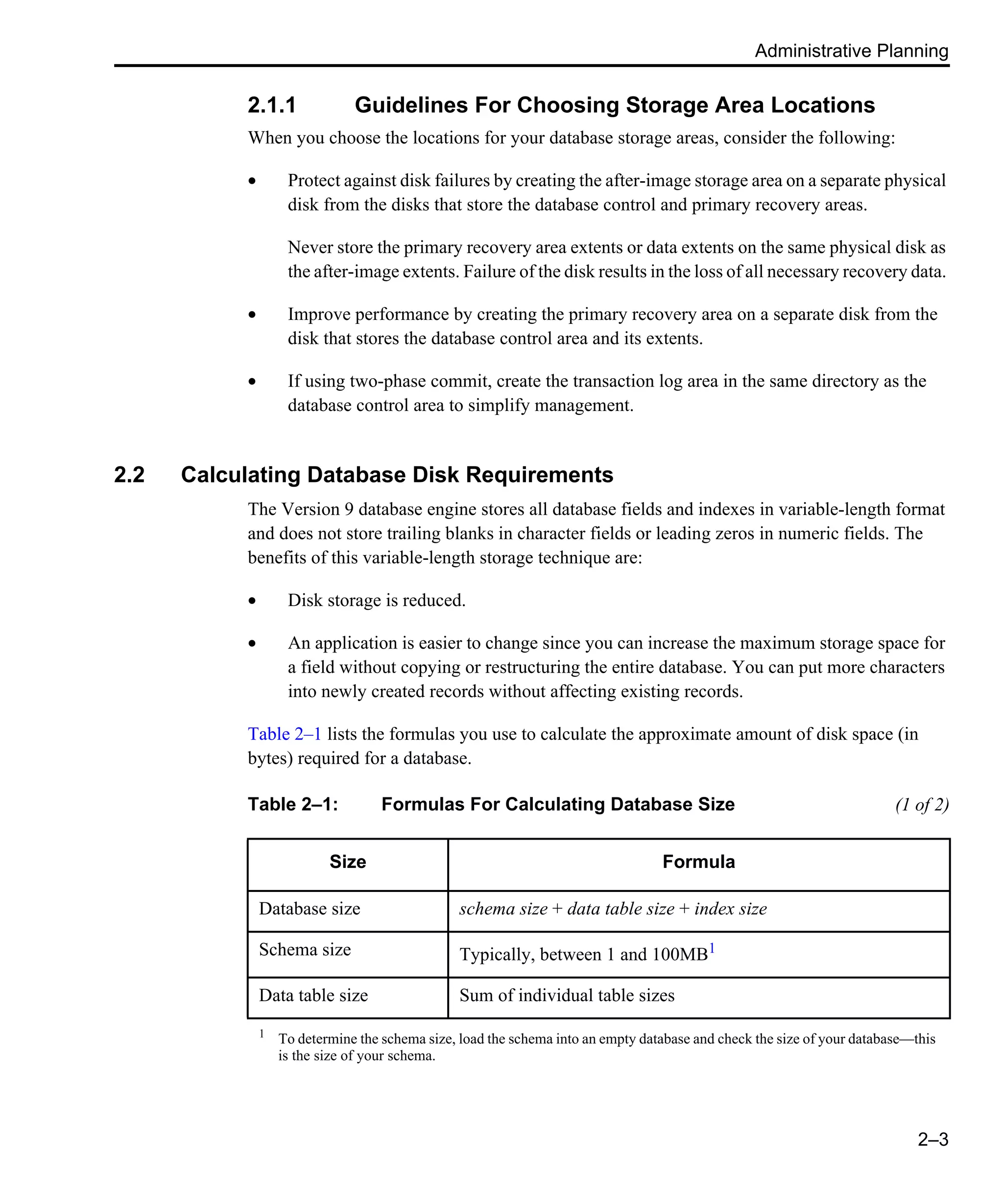 Administrative Planning 2–3 2.1.1 Guidelines For Choosing Storage Area Locations When you choose the locations for your database storage areas, consider the following: • Protect against disk failures by creating the after-image storage area on a separate physical disk from the disks that store the database control and primary recovery areas. Never store the primary recovery area extents or data extents on the same physical disk as the after-image extents. Failure of the disk results in the loss of all necessary recovery data. • Improve performance by creating the primary recovery area on a separate disk from the disk that stores the database control area and its extents. • If using two-phase commit, create the transaction log area in the same directory as the database control area to simplify management. 2.2 Calculating Database Disk Requirements The Version 9 database engine stores all database fields and indexes in variable-length format and does not store trailing blanks in character fields or leading zeros in numeric fields. The benefits of this variable-length storage technique are: • Disk storage is reduced. • An application is easier to change since you can increase the maximum storage space for a field without copying or restructuring the entire database. You can put more characters into newly created records without affecting existing records. Table 2–1 lists the formulas you use to calculate the approximate amount of disk space (in bytes) required for a database. Table 2–1: Formulas For Calculating Database Size (1 of 2) Size Formula Database size schema size + data table size + index size Schema size Typically, between 1 and 100MB1 Data table size Sum of individual table sizes 1 To determine the schema size, load the schema into an empty database and check the size of your database—this is the size of your schema. 