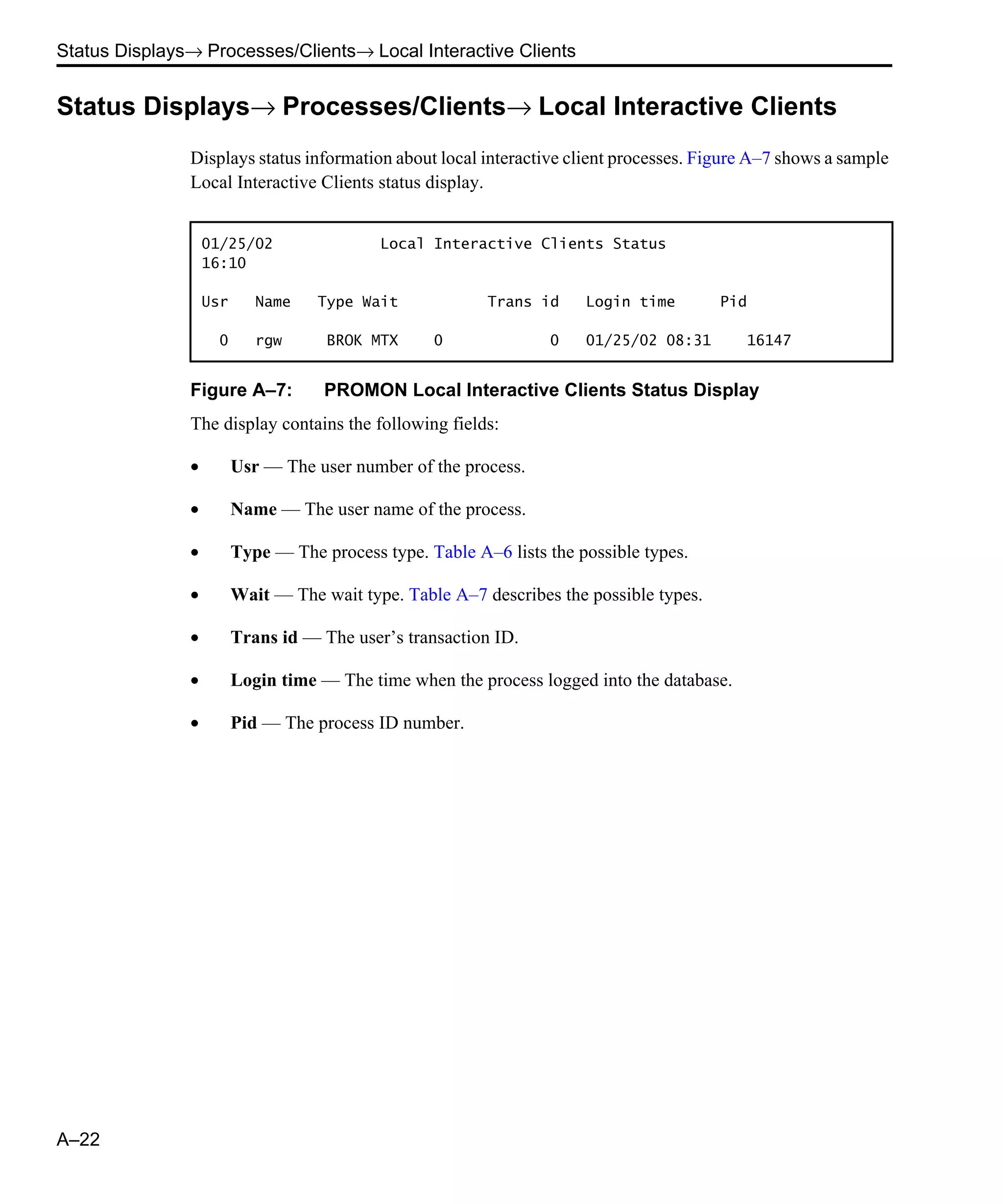 Status Displays→ Processes/Clients→ Local Interactive Clients A–22 Status Displays→ Processes/Clients→ Local Interactive Clients Displays status information about local interactive client processes. Figure A–7 shows a sample Local Interactive Clients status display. Figure A–7: PROMON Local Interactive Clients Status Display The display contains the following fields: • Usr — The user number of the process. • Name — The user name of the process. • Type — The process type. Table A–6 lists the possible types. • Wait — The wait type. Table A–7 describes the possible types. • Trans id — The user’s transaction ID. • Login time — The time when the process logged into the database. • Pid — The process ID number. 01/25/02 Local Interactive Clients Status 16:10 Usr Name Type Wait Trans id Login time Pid 0 rgw BROK MTX 0 0 01/25/02 08:31 16147 