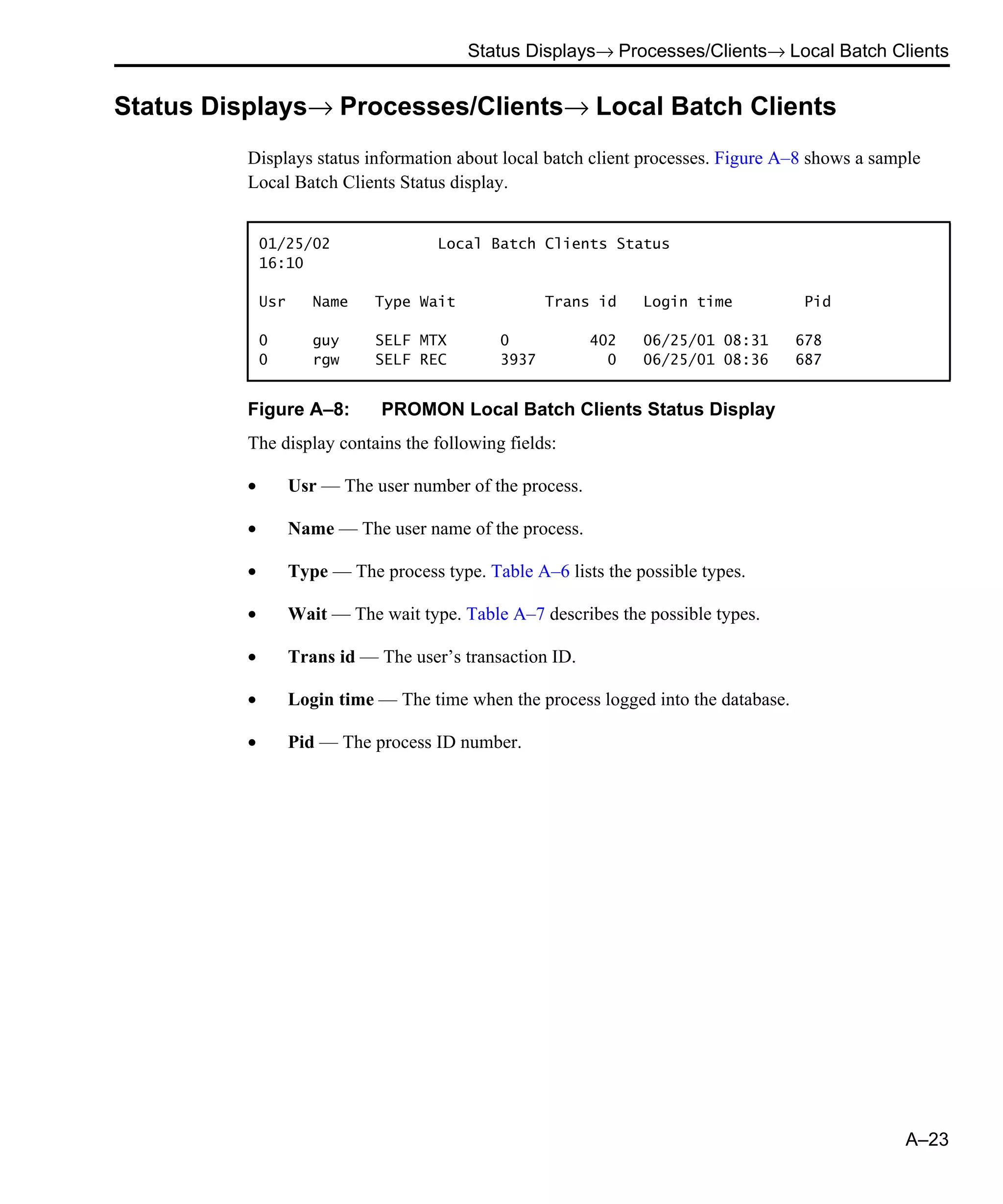 Status Displays→ Processes/Clients→ Local Batch Clients A–23 Status Displays→ Processes/Clients→ Local Batch Clients Displays status information about local batch client processes. Figure A–8 shows a sample Local Batch Clients Status display. Figure A–8: PROMON Local Batch Clients Status Display The display contains the following fields: • Usr — The user number of the process. • Name — The user name of the process. • Type — The process type. Table A–6 lists the possible types. • Wait — The wait type. Table A–7 describes the possible types. • Trans id — The user’s transaction ID. • Login time — The time when the process logged into the database. • Pid — The process ID number. 01/25/02 Local Batch Clients Status 16:10 Usr Name Type Wait Trans id Login time Pid 0 guy SELF MTX 0 402 06/25/01 08:31 678 0 rgw SELF REC 3937 0 06/25/01 08:36 687 