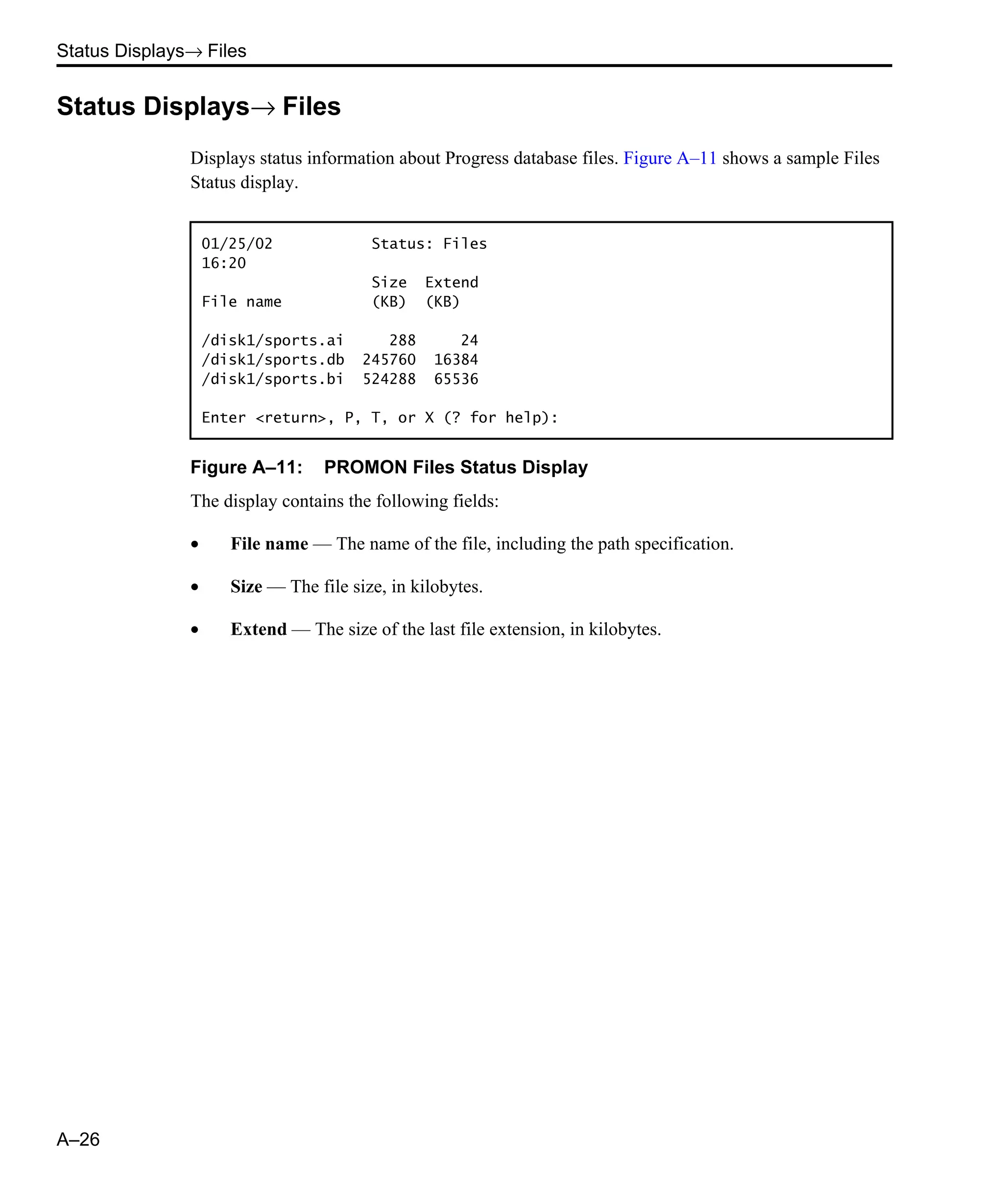 Status Displays→ Files A–26 Status Displays→ Files Displays status information about Progress database files. Figure A–11 shows a sample Files Status display. Figure A–11: PROMON Files Status Display The display contains the following fields: • File name — The name of the file, including the path specification. • Size — The file size, in kilobytes. • Extend — The size of the last file extension, in kilobytes. 01/25/02 Status: Files 16:20 Size Extend File name (KB) (KB) /disk1/sports.ai 288 24 /disk1/sports.db 245760 16384 /disk1/sports.bi 524288 65536 Enter <return>, P, T, or X (? for help): 