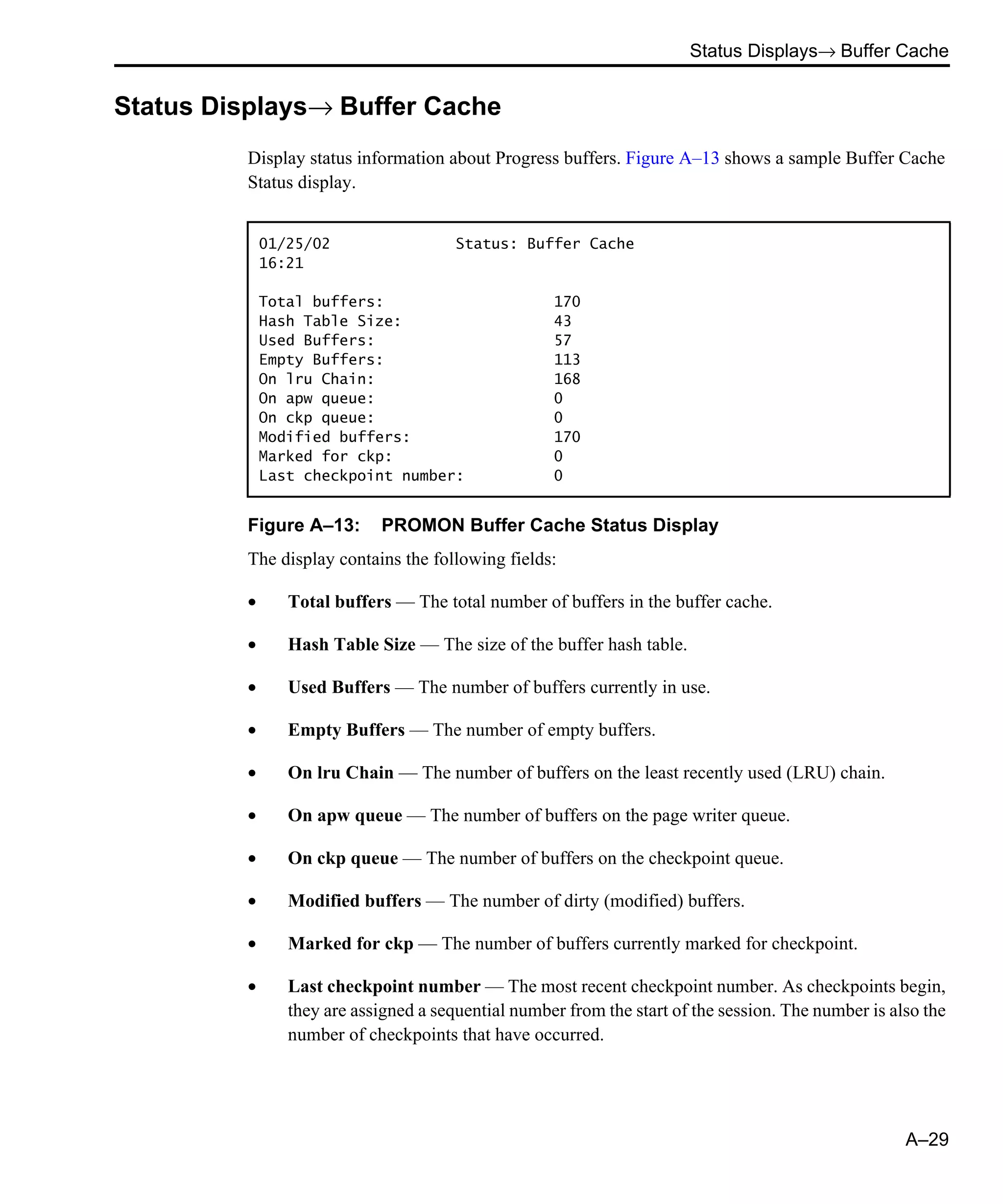 Status Displays→ Buffer Cache A–29 Status Displays→ Buffer Cache Display status information about Progress buffers. Figure A–13 shows a sample Buffer Cache Status display. Figure A–13: PROMON Buffer Cache Status Display The display contains the following fields: • Total buffers — The total number of buffers in the buffer cache. • Hash Table Size — The size of the buffer hash table. • Used Buffers — The number of buffers currently in use. • Empty Buffers — The number of empty buffers. • On lru Chain — The number of buffers on the least recently used (LRU) chain. • On apw queue — The number of buffers on the page writer queue. • On ckp queue — The number of buffers on the checkpoint queue. • Modified buffers — The number of dirty (modified) buffers. • Marked for ckp — The number of buffers currently marked for checkpoint. • Last checkpoint number — The most recent checkpoint number. As checkpoints begin, they are assigned a sequential number from the start of the session. The number is also the number of checkpoints that have occurred. 01/25/02 Status: Buffer Cache 16:21 Total buffers: 170 Hash Table Size: 43 Used Buffers: 57 Empty Buffers: 113 On lru Chain: 168 On apw queue: 0 On ckp queue: 0 Modified buffers: 170 Marked for ckp: 0 Last checkpoint number: 0 