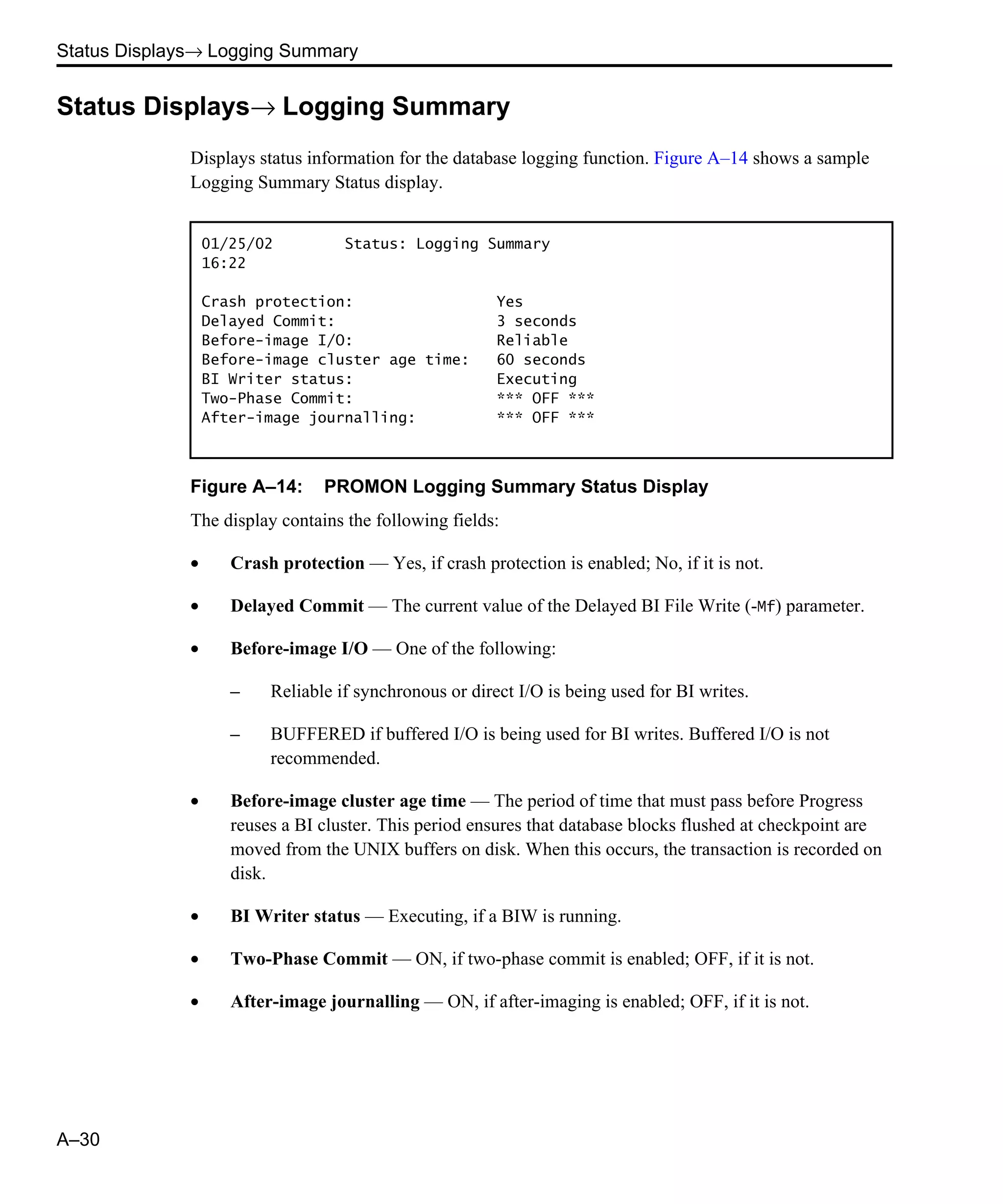 Status Displays→ Logging Summary A–30 Status Displays→ Logging Summary Displays status information for the database logging function. Figure A–14 shows a sample Logging Summary Status display. Figure A–14: PROMON Logging Summary Status Display The display contains the following fields: • Crash protection — Yes, if crash protection is enabled; No, if it is not. • Delayed Commit — The current value of the Delayed BI File Write (-Mf) parameter. • Before-image I/O — One of the following: – Reliable if synchronous or direct I/O is being used for BI writes. – BUFFERED if buffered I/O is being used for BI writes. Buffered I/O is not recommended. • Before-image cluster age time — The period of time that must pass before Progress reuses a BI cluster. This period ensures that database blocks flushed at checkpoint are moved from the UNIX buffers on disk. When this occurs, the transaction is recorded on disk. • BI Writer status — Executing, if a BIW is running. • Two-Phase Commit — ON, if two-phase commit is enabled; OFF, if it is not. • After-image journalling — ON, if after-imaging is enabled; OFF, if it is not. 01/25/02 Status: Logging Summary 16:22 Crash protection: Yes Delayed Commit: 3 seconds Before-image I/O: Reliable Before-image cluster age time: 60 seconds BI Writer status: Executing Two-Phase Commit: *** OFF *** After-image journalling: *** OFF *** 
