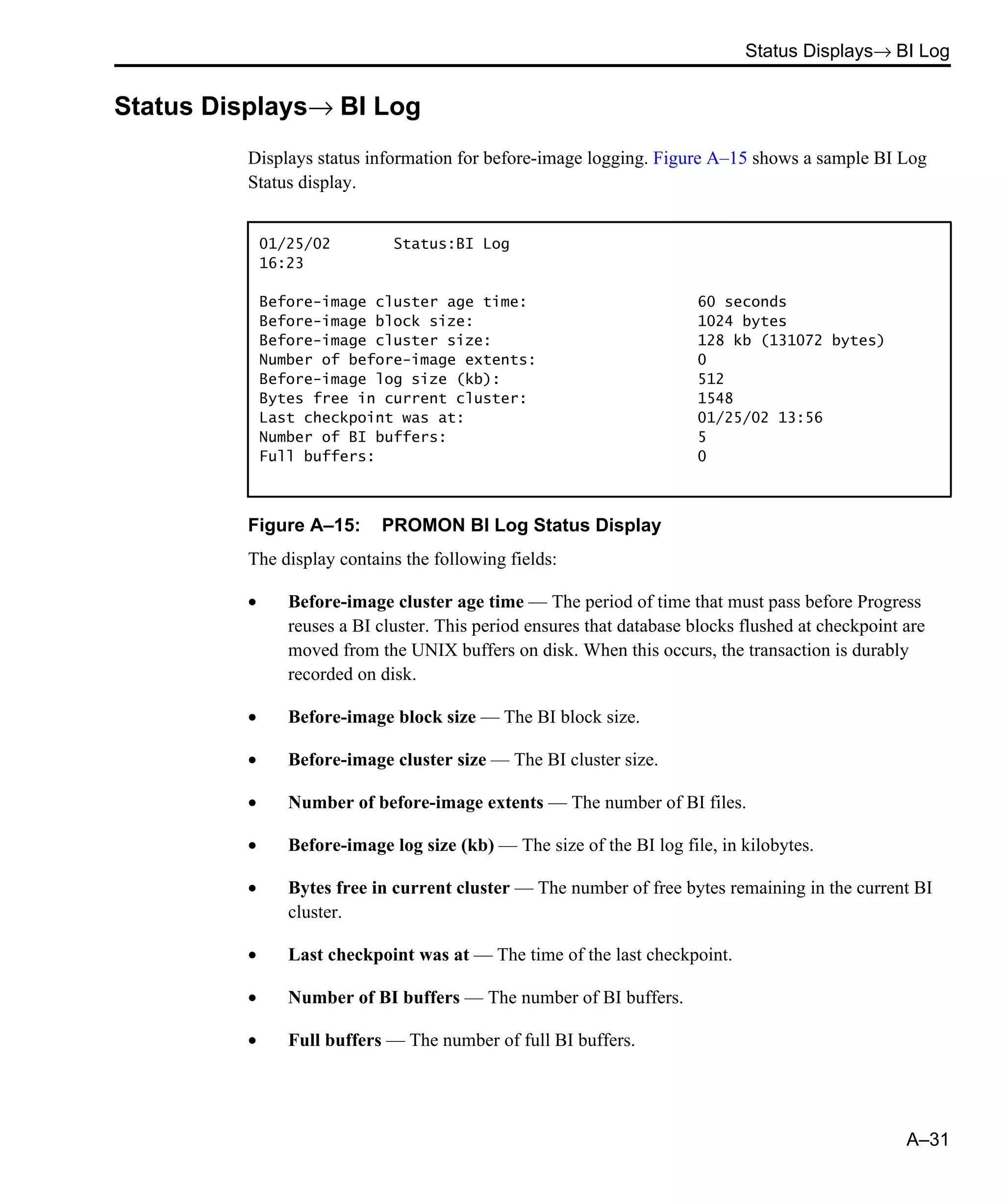 Status Displays→ BI Log A–31 Status Displays→ BI Log Displays status information for before-image logging. Figure A–15 shows a sample BI Log Status display. Figure A–15: PROMON BI Log Status Display The display contains the following fields: • Before-image cluster age time — The period of time that must pass before Progress reuses a BI cluster. This period ensures that database blocks flushed at checkpoint are moved from the UNIX buffers on disk. When this occurs, the transaction is durably recorded on disk. • Before-image block size — The BI block size. • Before-image cluster size — The BI cluster size. • Number of before-image extents — The number of BI files. • Before-image log size (kb) — The size of the BI log file, in kilobytes. • Bytes free in current cluster — The number of free bytes remaining in the current BI cluster. • Last checkpoint was at — The time of the last checkpoint. • Number of BI buffers — The number of BI buffers. • Full buffers — The number of full BI buffers. 01/25/02 Status:BI Log 16:23 Before-image cluster age time: 60 seconds Before-image block size: 1024 bytes Before-image cluster size: 128 kb (131072 bytes) Number of before-image extents: 0 Before-image log size (kb): 512 Bytes free in current cluster: 1548 Last checkpoint was at: 01/25/02 13:56 Number of BI buffers: 5 Full buffers: 0 