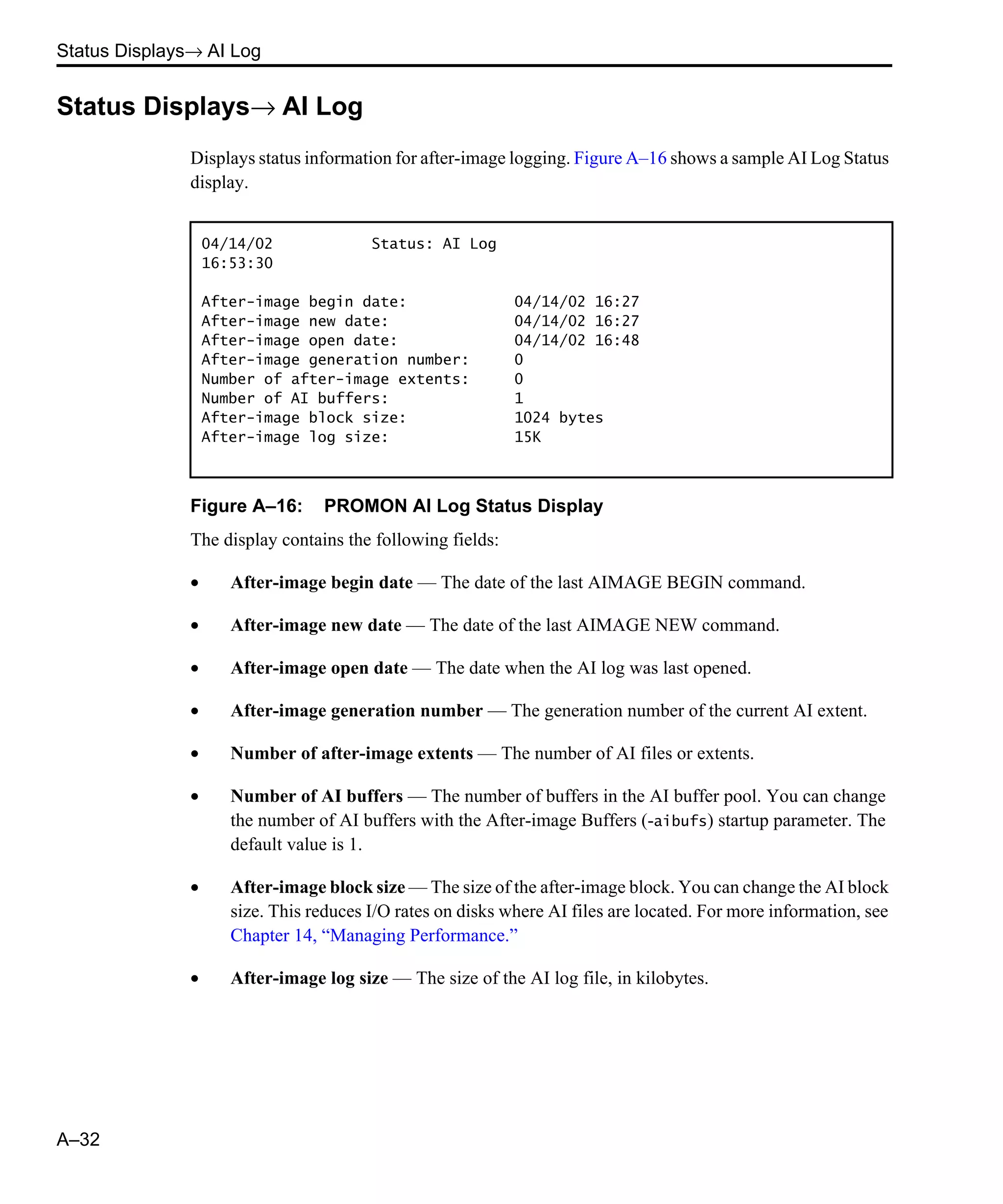 Status Displays→ AI Log A–32 Status Displays→ AI Log Displays status information for after-image logging. Figure A–16 shows a sample AI Log Status display. Figure A–16: PROMON AI Log Status Display The display contains the following fields: • After-image begin date — The date of the last AIMAGE BEGIN command. • After-image new date — The date of the last AIMAGE NEW command. • After-image open date — The date when the AI log was last opened. • After-image generation number — The generation number of the current AI extent. • Number of after-image extents — The number of AI files or extents. • Number of AI buffers — The number of buffers in the AI buffer pool. You can change the number of AI buffers with the After-image Buffers (-aibufs) startup parameter. The default value is 1. • After-image block size — The size of the after-image block. You can change the AI block size. This reduces I/O rates on disks where AI files are located. For more information, see Chapter 14, “Managing Performance.” • After-image log size — The size of the AI log file, in kilobytes. 04/14/02 Status: AI Log 16:53:30 After-image begin date: 04/14/02 16:27 After-image new date: 04/14/02 16:27 After-image open date: 04/14/02 16:48 After-image generation number: 0 Number of after-image extents: 0 Number of AI buffers: 1 After-image block size: 1024 bytes After-image log size: 15K 