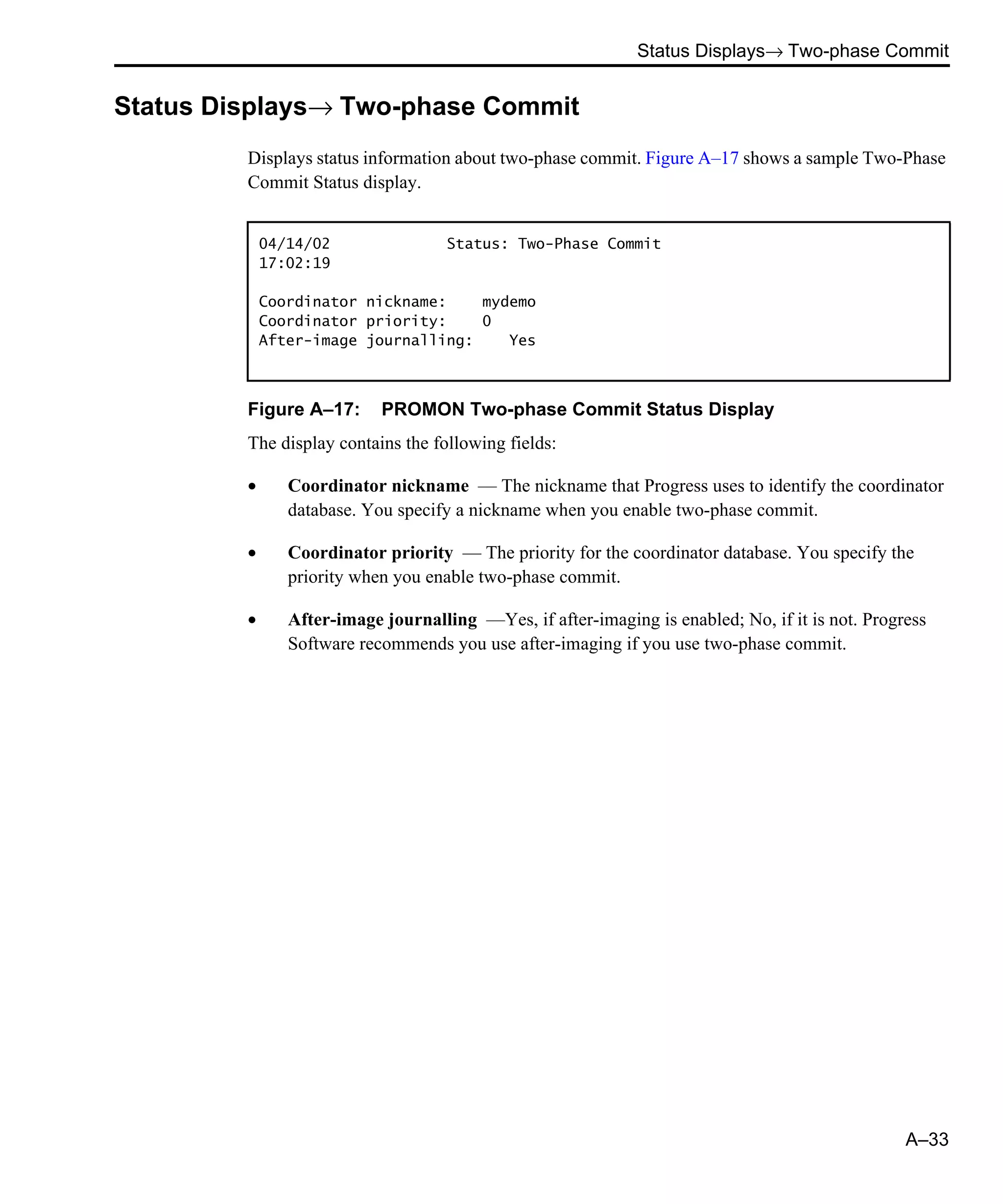 Status Displays→ Two-phase Commit A–33 Status Displays→ Two-phase Commit Displays status information about two-phase commit. Figure A–17 shows a sample Two-Phase Commit Status display. Figure A–17: PROMON Two-phase Commit Status Display The display contains the following fields: • Coordinator nickname — The nickname that Progress uses to identify the coordinator database. You specify a nickname when you enable two-phase commit. • Coordinator priority — The priority for the coordinator database. You specify the priority when you enable two-phase commit. • After-image journalling —Yes, if after-imaging is enabled; No, if it is not. Progress Software recommends you use after-imaging if you use two-phase commit. 04/14/02 Status: Two-Phase Commit 17:02:19 Coordinator nickname: mydemo Coordinator priority: 0 After-image journalling: Yes 