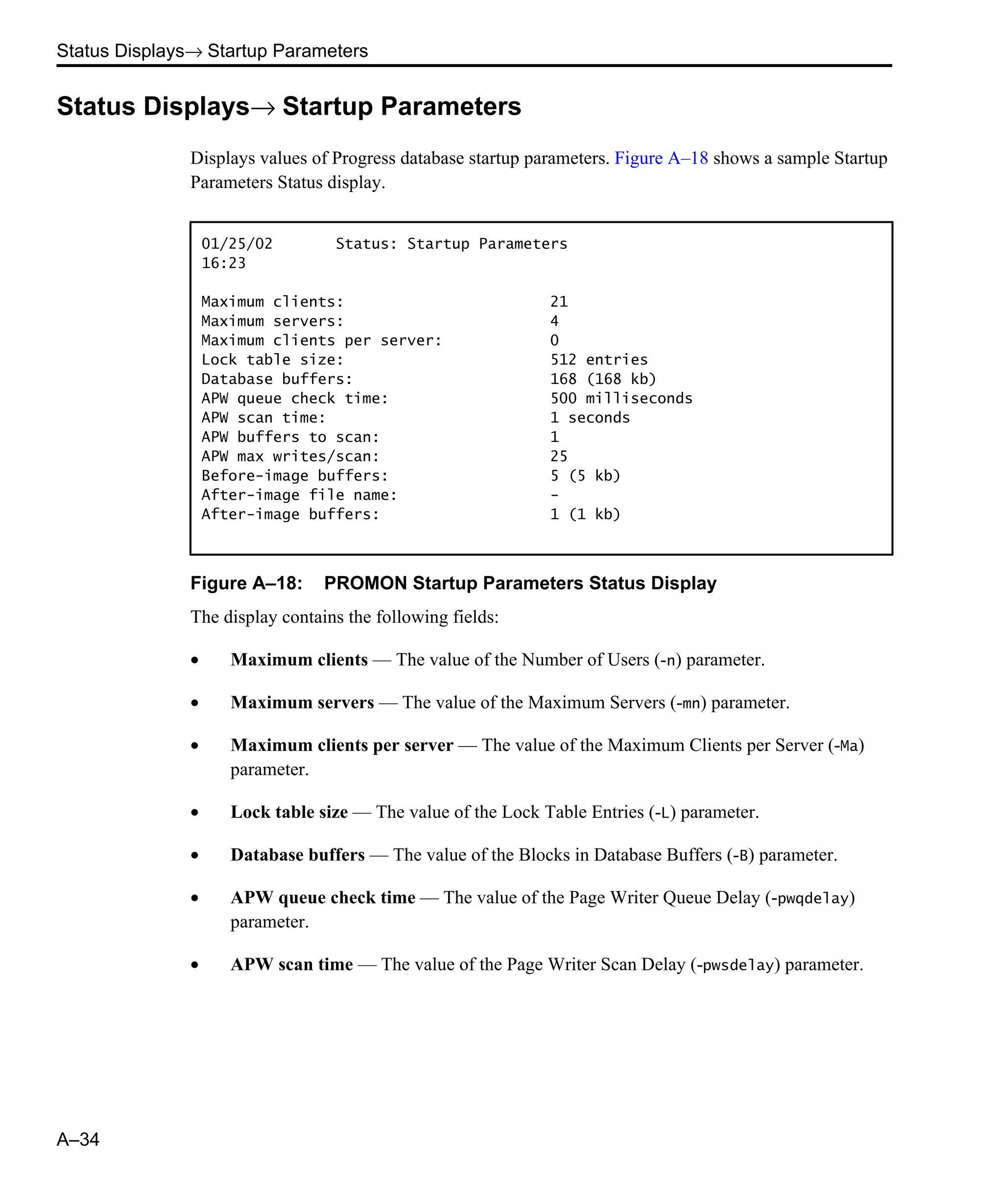 Status Displays→ Startup Parameters A–34 Status Displays→ Startup Parameters Displays values of Progress database startup parameters. Figure A–18 shows a sample Startup Parameters Status display. Figure A–18: PROMON Startup Parameters Status Display The display contains the following fields: • Maximum clients — The value of the Number of Users (-n) parameter. • Maximum servers — The value of the Maximum Servers (-mn) parameter. • Maximum clients per server — The value of the Maximum Clients per Server (-Ma) parameter. • Lock table size — The value of the Lock Table Entries (-L) parameter. • Database buffers — The value of the Blocks in Database Buffers (-B) parameter. • APW queue check time — The value of the Page Writer Queue Delay (-pwqdelay) parameter. • APW scan time — The value of the Page Writer Scan Delay (-pwsdelay) parameter. 01/25/02 Status: Startup Parameters 16:23 Maximum clients: 21 Maximum servers: 4 Maximum clients per server: 0 Lock table size: 512 entries Database buffers: 168 (168 kb) APW queue check time: 500 milliseconds APW scan time: 1 seconds APW buffers to scan: 1 APW max writes/scan: 25 Before-image buffers: 5 (5 kb) After-image file name: - After-image buffers: 1 (1 kb) 