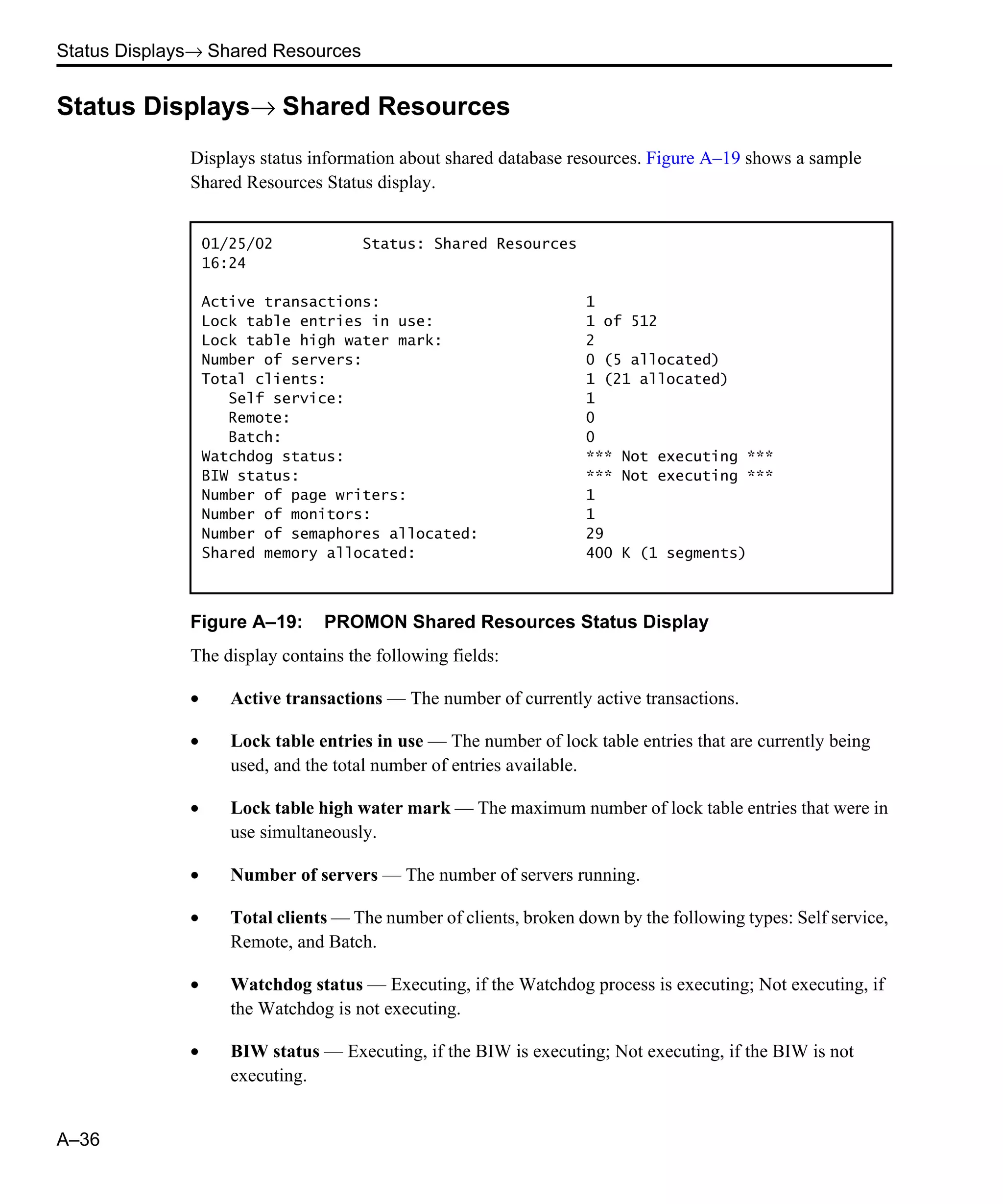 Status Displays→ Shared Resources A–36 Status Displays→ Shared Resources Displays status information about shared database resources. Figure A–19 shows a sample Shared Resources Status display. Figure A–19: PROMON Shared Resources Status Display The display contains the following fields: • Active transactions — The number of currently active transactions. • Lock table entries in use — The number of lock table entries that are currently being used, and the total number of entries available. • Lock table high water mark — The maximum number of lock table entries that were in use simultaneously. • Number of servers — The number of servers running. • Total clients — The number of clients, broken down by the following types: Self service, Remote, and Batch. • Watchdog status — Executing, if the Watchdog process is executing; Not executing, if the Watchdog is not executing. • BIW status — Executing, if the BIW is executing; Not executing, if the BIW is not executing. 01/25/02 Status: Shared Resources 16:24 Active transactions: 1 Lock table entries in use: 1 of 512 Lock table high water mark: 2 Number of servers: 0 (5 allocated) Total clients: 1 (21 allocated) Self service: 1 Remote: 0 Batch: 0 Watchdog status: *** Not executing *** BIW status: *** Not executing *** Number of page writers: 1 Number of monitors: 1 Number of semaphores allocated: 29 Shared memory allocated: 400 K (1 segments) 