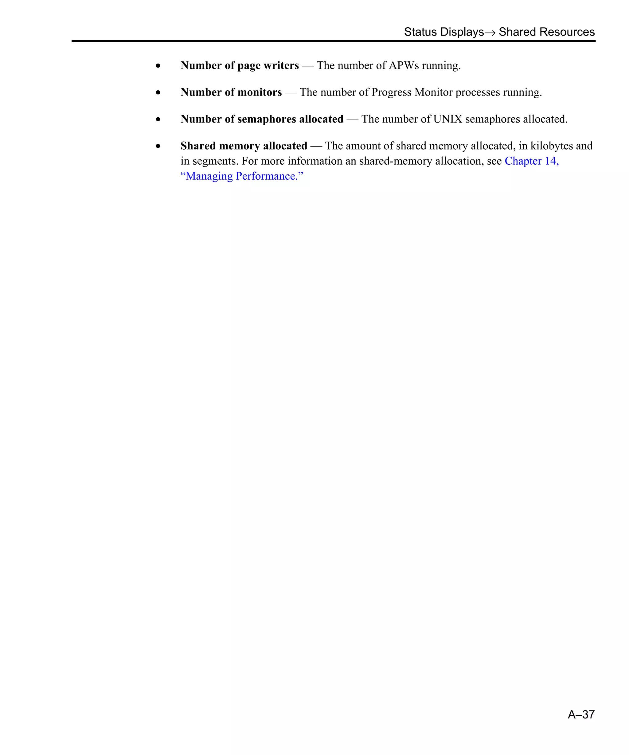 Status Displays→ Shared Resources A–37 • Number of page writers — The number of APWs running. • Number of monitors — The number of Progress Monitor processes running. • Number of semaphores allocated — The number of UNIX semaphores allocated. • Shared memory allocated — The amount of shared memory allocated, in kilobytes and in segments. For more information an shared-memory allocation, see Chapter 14, “Managing Performance.” 