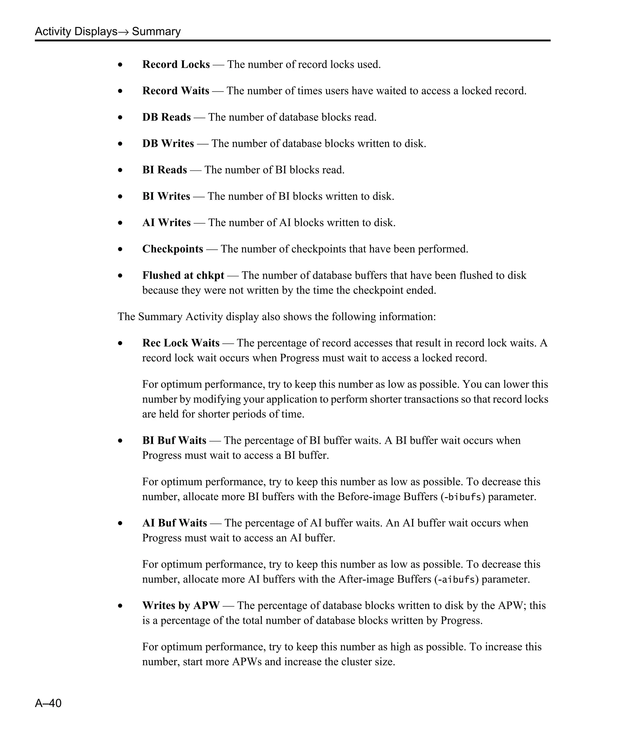 Activity Displays→ Summary A–40 • Record Locks — The number of record locks used. • Record Waits — The number of times users have waited to access a locked record. • DB Reads — The number of database blocks read. • DB Writes — The number of database blocks written to disk. • BI Reads — The number of BI blocks read. • BI Writes — The number of BI blocks written to disk. • AI Writes — The number of AI blocks written to disk. • Checkpoints — The number of checkpoints that have been performed. • Flushed at chkpt — The number of database buffers that have been flushed to disk because they were not written by the time the checkpoint ended. The Summary Activity display also shows the following information: • Rec Lock Waits — The percentage of record accesses that result in record lock waits. A record lock wait occurs when Progress must wait to access a locked record. For optimum performance, try to keep this number as low as possible. You can lower this number by modifying your application to perform shorter transactions so that record locks are held for shorter periods of time. • BI Buf Waits — The percentage of BI buffer waits. A BI buffer wait occurs when Progress must wait to access a BI buffer. For optimum performance, try to keep this number as low as possible. To decrease this number, allocate more BI buffers with the Before-image Buffers (-bibufs) parameter. • AI Buf Waits — The percentage of AI buffer waits. An AI buffer wait occurs when Progress must wait to access an AI buffer. For optimum performance, try to keep this number as low as possible. To decrease this number, allocate more AI buffers with the After-image Buffers (-aibufs) parameter. • Writes by APW — The percentage of database blocks written to disk by the APW; this is a percentage of the total number of database blocks written by Progress. For optimum performance, try to keep this number as high as possible. To increase this number, start more APWs and increase the cluster size. 