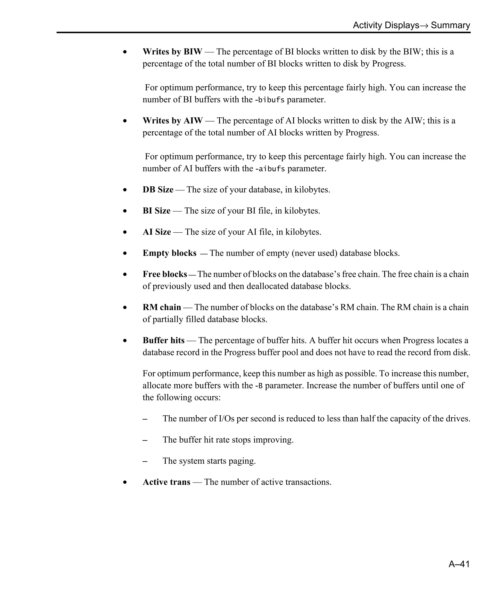Activity Displays→ Summary A–41 • Writes by BIW — The percentage of BI blocks written to disk by the BIW; this is a percentage of the total number of BI blocks written to disk by Progress. For optimum performance, try to keep this percentage fairly high. You can increase the number of BI buffers with the -bibufs parameter. • Writes by AIW — The percentage of AI blocks written to disk by the AIW; this is a percentage of the total number of AI blocks written by Progress. For optimum performance, try to keep this percentage fairly high. You can increase the number of AI buffers with the -aibufs parameter. • DB Size — The size of your database, in kilobytes. • BI Size — The size of your BI file, in kilobytes. • AI Size — The size of your AI file, in kilobytes. • Empty blocks — The number of empty (never used) database blocks. • Free blocks — The number of blocks on the database’s free chain. The free chain is a chain of previously used and then deallocated database blocks. • RM chain — The number of blocks on the database’s RM chain. The RM chain is a chain of partially filled database blocks. • Buffer hits — The percentage of buffer hits. A buffer hit occurs when Progress locates a database record in the Progress buffer pool and does not have to read the record from disk. For optimum performance, keep this number as high as possible. To increase this number, allocate more buffers with the -B parameter. Increase the number of buffers until one of the following occurs: – The number of I/Os per second is reduced to less than half the capacity of the drives. – The buffer hit rate stops improving. – The system starts paging. • Active trans — The number of active transactions. 