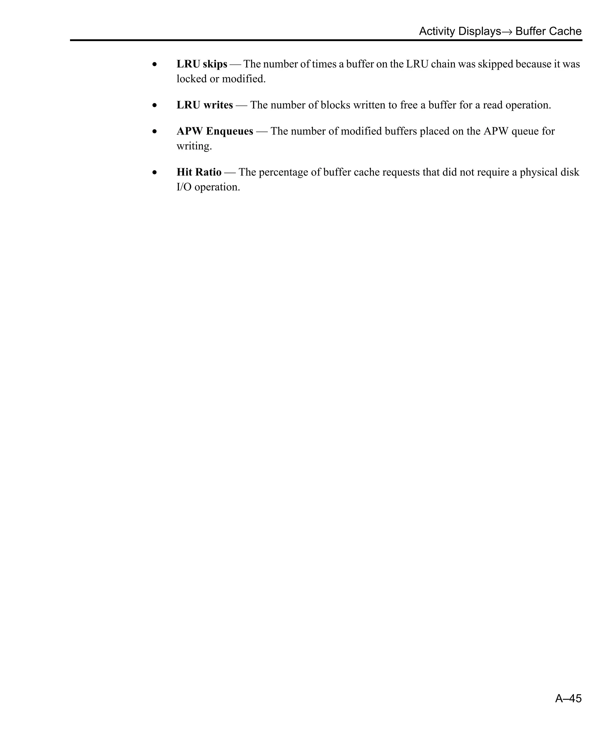 Activity Displays→ Buffer Cache A–45 • LRU skips — The number of times a buffer on the LRU chain was skipped because it was locked or modified. • LRU writes — The number of blocks written to free a buffer for a read operation. • APW Enqueues — The number of modified buffers placed on the APW queue for writing. • Hit Ratio — The percentage of buffer cache requests that did not require a physical disk I/O operation. 