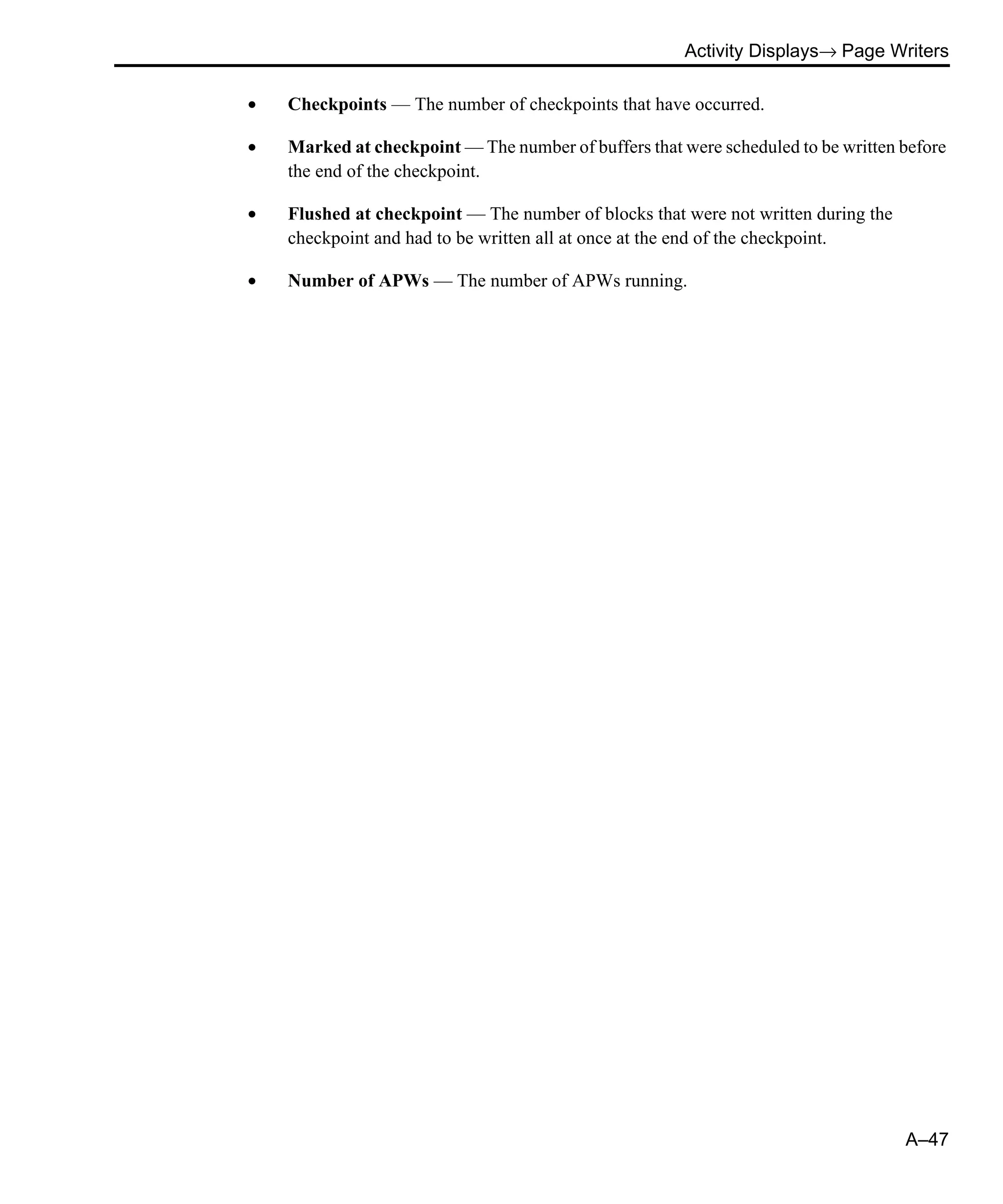 Activity Displays→ Page Writers A–47 • Checkpoints — The number of checkpoints that have occurred. • Marked at checkpoint — The number of buffers that were scheduled to be written before the end of the checkpoint. • Flushed at checkpoint — The number of blocks that were not written during the checkpoint and had to be written all at once at the end of the checkpoint. • Number of APWs — The number of APWs running. 