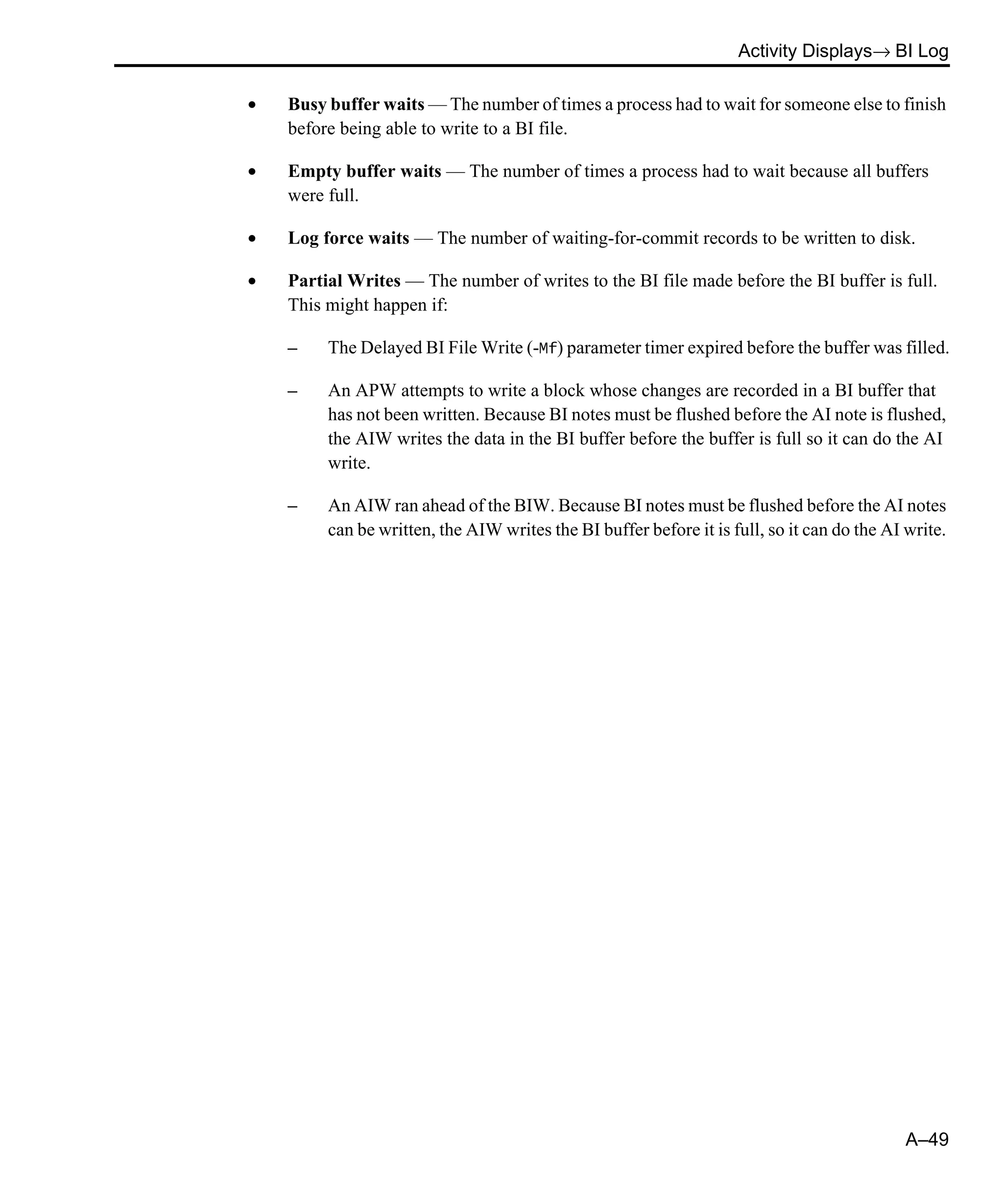Activity Displays→ BI Log A–49 • Busy buffer waits — The number of times a process had to wait for someone else to finish before being able to write to a BI file. • Empty buffer waits — The number of times a process had to wait because all buffers were full. • Log force waits — The number of waiting-for-commit records to be written to disk. • Partial Writes — The number of writes to the BI file made before the BI buffer is full. This might happen if: – The Delayed BI File Write (-Mf) parameter timer expired before the buffer was filled. – An APW attempts to write a block whose changes are recorded in a BI buffer that has not been written. Because BI notes must be flushed before the AI note is flushed, the AIW writes the data in the BI buffer before the buffer is full so it can do the AI write. – An AIW ran ahead of the BIW. Because BI notes must be flushed before the AI notes can be written, the AIW writes the BI buffer before it is full, so it can do the AI write. 