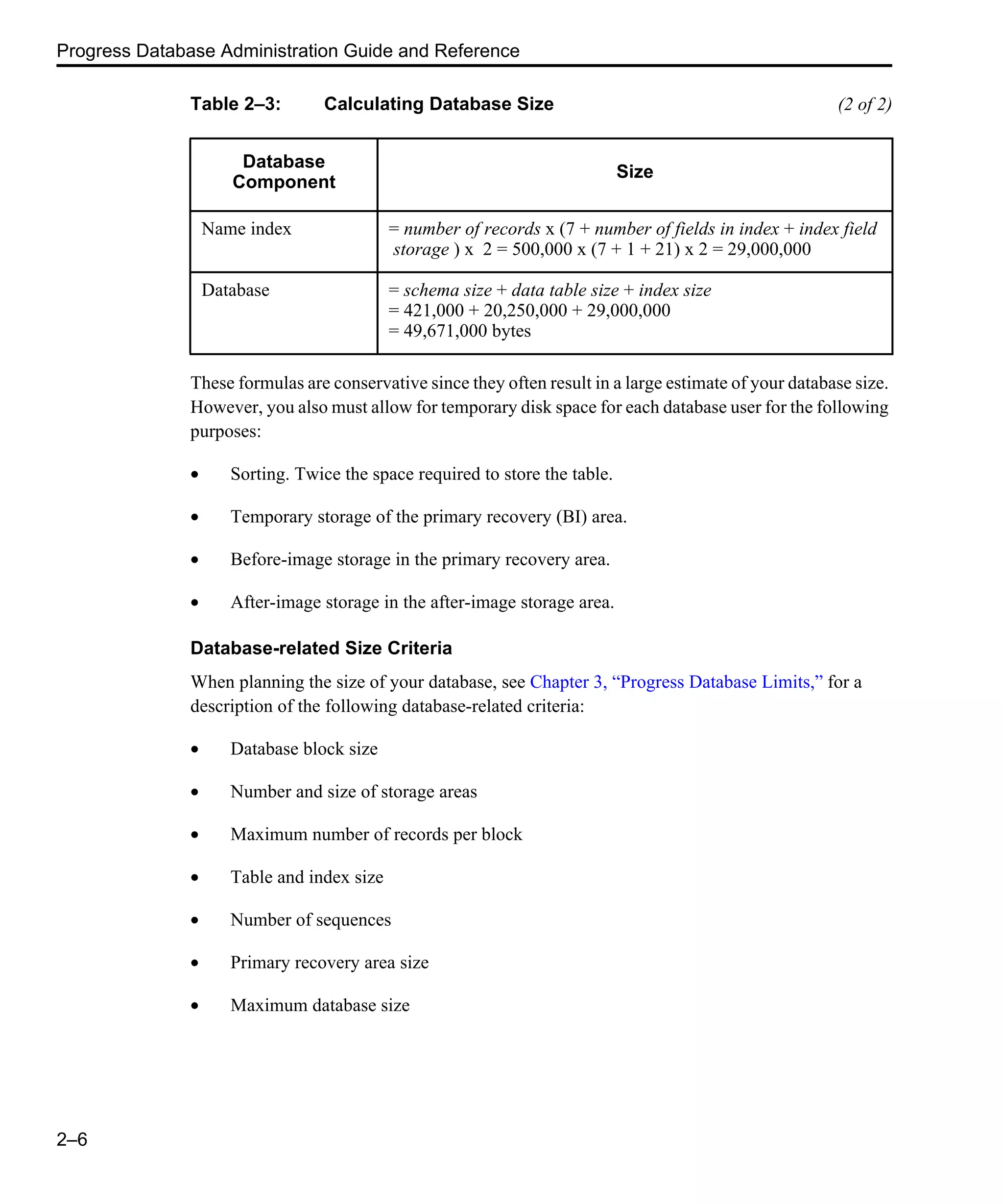 Progress Database Administration Guide and Reference 2–6 These formulas are conservative since they often result in a large estimate of your database size. However, you also must allow for temporary disk space for each database user for the following purposes: • Sorting. Twice the space required to store the table. • Temporary storage of the primary recovery (BI) area. • Before-image storage in the primary recovery area. • After-image storage in the after-image storage area. Database-related Size Criteria When planning the size of your database, see Chapter 3, “Progress Database Limits,” for a description of the following database-related criteria: • Database block size • Number and size of storage areas • Maximum number of records per block • Table and index size • Number of sequences • Primary recovery area size • Maximum database size Name index = number of records x (7 + number of fields in index + index field storage ) x 2 = 500,000 x (7 + 1 + 21) x 2 = 29,000,000 Database = schema size + data table size + index size = 421,000 + 20,250,000 + 29,000,000 = 49,671,000 bytes Table 2–3: Calculating Database Size (2 of 2) Database Component Size 