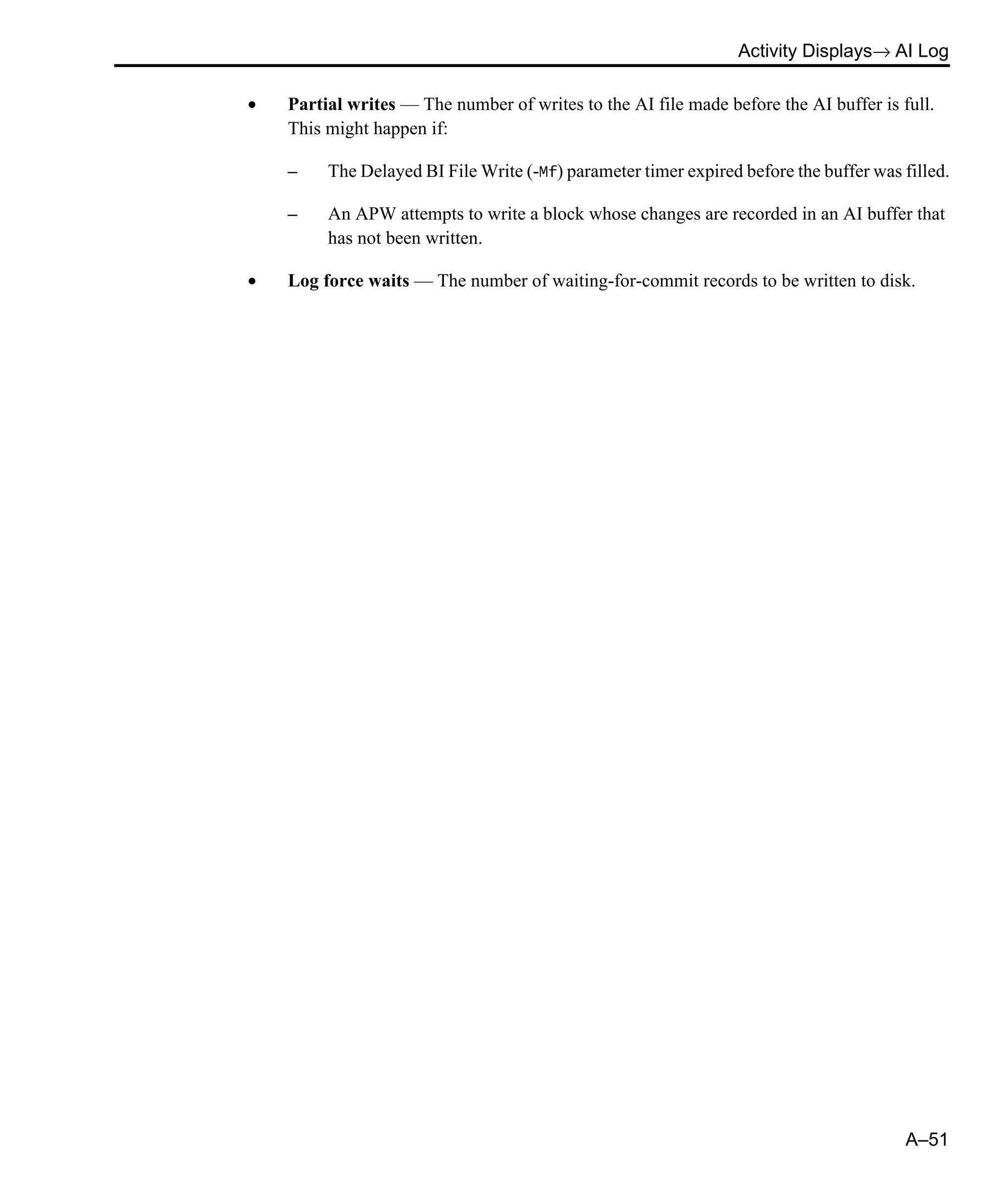 Activity Displays→ AI Log A–51 • Partial writes — The number of writes to the AI file made before the AI buffer is full. This might happen if: – The Delayed BI File Write (-Mf) parameter timer expired before the buffer was filled. – An APW attempts to write a block whose changes are recorded in an AI buffer that has not been written. • Log force waits — The number of waiting-for-commit records to be written to disk. 