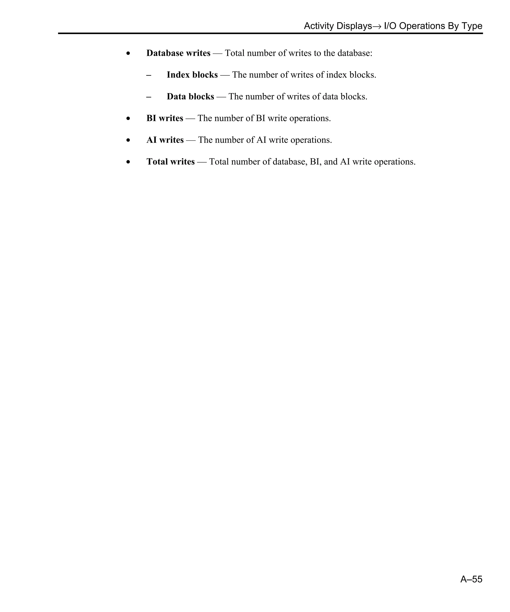 Activity Displays→ I/O Operations By Type A–55 • Database writes — Total number of writes to the database: – Index blocks — The number of writes of index blocks. – Data blocks — The number of writes of data blocks. • BI writes — The number of BI write operations. • AI writes — The number of AI write operations. • Total writes — Total number of database, BI, and AI write operations. 