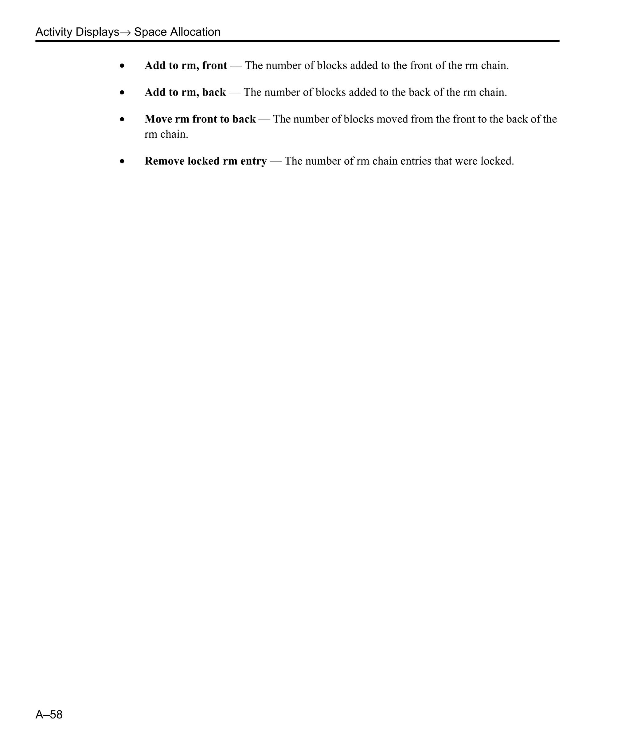 Activity Displays→ Space Allocation A–58 • Add to rm, front — The number of blocks added to the front of the rm chain. • Add to rm, back — The number of blocks added to the back of the rm chain. • Move rm front to back — The number of blocks moved from the front to the back of the rm chain. • Remove locked rm entry — The number of rm chain entries that were locked. 