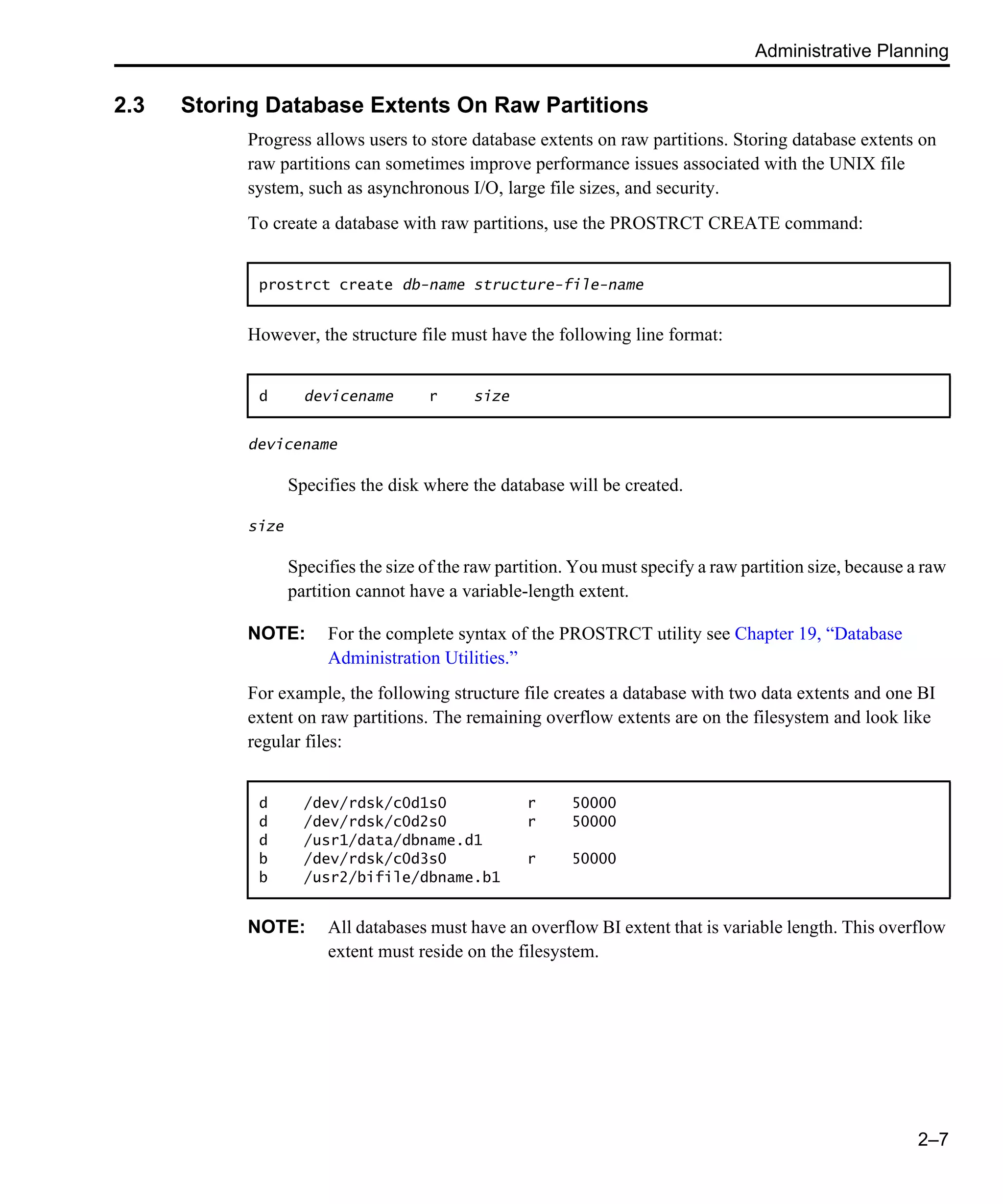 Administrative Planning 2–7 2.3 Storing Database Extents On Raw Partitions Progress allows users to store database extents on raw partitions. Storing database extents on raw partitions can sometimes improve performance issues associated with the UNIX file system, such as asynchronous I/O, large file sizes, and security. To create a database with raw partitions, use the PROSTRCT CREATE command: However, the structure file must have the following line format: devicename Specifies the disk where the database will be created. size Specifies the size of the raw partition. You must specify a raw partition size, because a raw partition cannot have a variable-length extent. NOTE: For the complete syntax of the PROSTRCT utility see Chapter 19, “Database Administration Utilities.” For example, the following structure file creates a database with two data extents and one BI extent on raw partitions. The remaining overflow extents are on the filesystem and look like regular files: NOTE: All databases must have an overflow BI extent that is variable length. This overflow extent must reside on the filesystem. prostrct create db-name structure-file-name d devicename r size d /dev/rdsk/c0d1s0 r 50000 d /dev/rdsk/c0d2s0 r 50000 d /usr1/data/dbname.d1 b /dev/rdsk/c0d3s0 r 50000 b /usr2/bifile/dbname.b1 