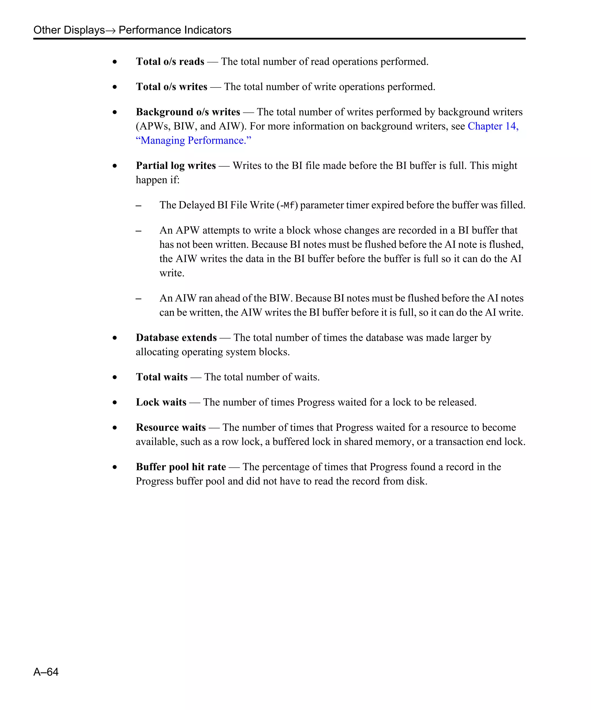Other Displays→ Performance Indicators A–64 • Total o/s reads — The total number of read operations performed. • Total o/s writes — The total number of write operations performed. • Background o/s writes — The total number of writes performed by background writers (APWs, BIW, and AIW). For more information on background writers, see Chapter 14, “Managing Performance.” • Partial log writes — Writes to the BI file made before the BI buffer is full. This might happen if: – The Delayed BI File Write (-Mf) parameter timer expired before the buffer was filled. – An APW attempts to write a block whose changes are recorded in a BI buffer that has not been written. Because BI notes must be flushed before the AI note is flushed, the AIW writes the data in the BI buffer before the buffer is full so it can do the AI write. – An AIW ran ahead of the BIW. Because BI notes must be flushed before the AI notes can be written, the AIW writes the BI buffer before it is full, so it can do the AI write. • Database extends — The total number of times the database was made larger by allocating operating system blocks. • Total waits — The total number of waits. • Lock waits — The number of times Progress waited for a lock to be released. • Resource waits — The number of times that Progress waited for a resource to become available, such as a row lock, a buffered lock in shared memory, or a transaction end lock. • Buffer pool hit rate — The percentage of times that Progress found a record in the Progress buffer pool and did not have to read the record from disk. 