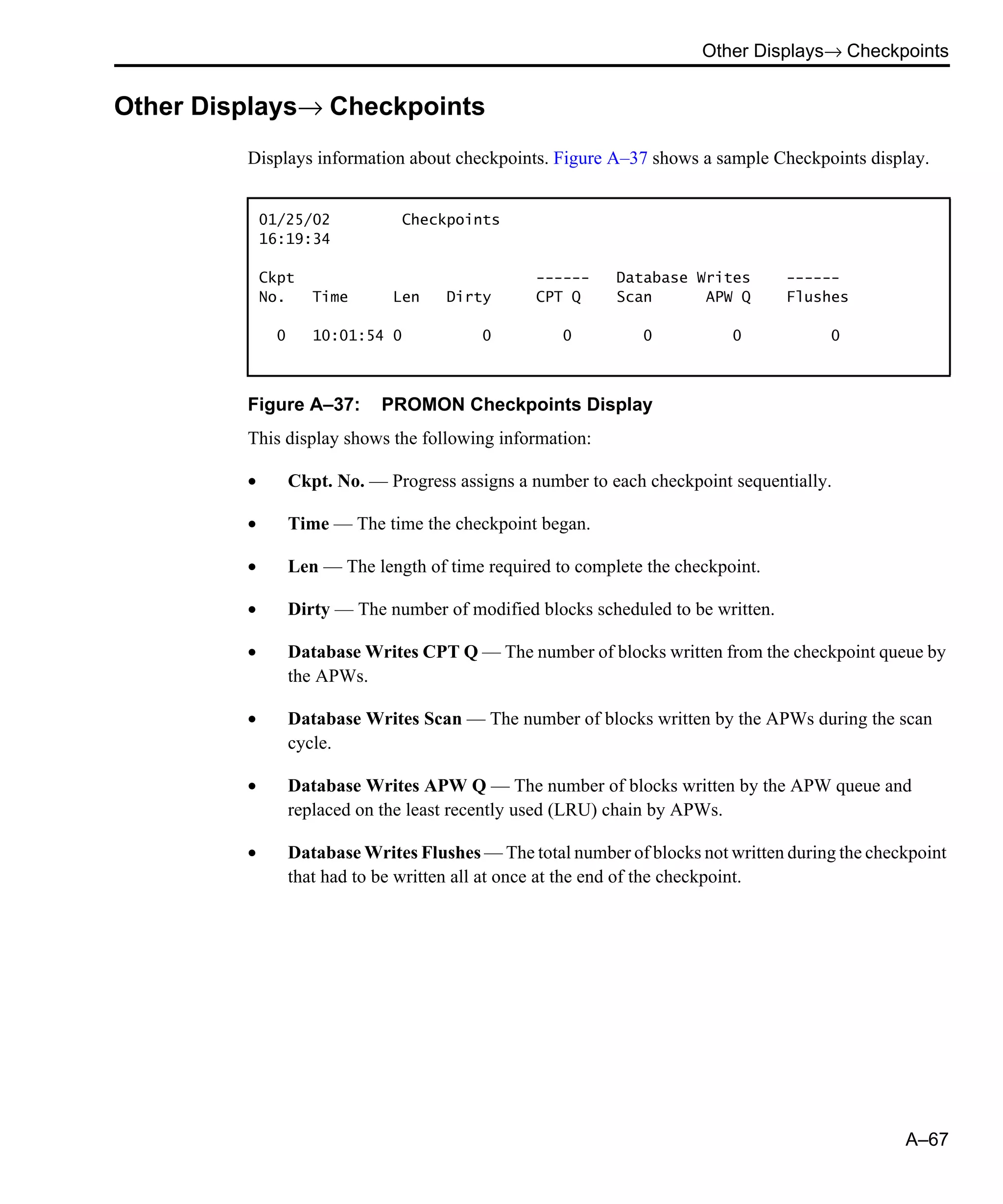 Other Displays→ Checkpoints A–67 Other Displays→ Checkpoints Displays information about checkpoints. Figure A–37 shows a sample Checkpoints display. Figure A–37: PROMON Checkpoints Display This display shows the following information: • Ckpt. No. — Progress assigns a number to each checkpoint sequentially. • Time — The time the checkpoint began. • Len — The length of time required to complete the checkpoint. • Dirty — The number of modified blocks scheduled to be written. • Database Writes CPT Q — The number of blocks written from the checkpoint queue by the APWs. • Database Writes Scan — The number of blocks written by the APWs during the scan cycle. • Database Writes APW Q — The number of blocks written by the APW queue and replaced on the least recently used (LRU) chain by APWs. • Database Writes Flushes — The total number of blocks not written during the checkpoint that had to be written all at once at the end of the checkpoint. 01/25/02 Checkpoints 16:19:34 Ckpt ------ Database Writes ------ No. Time Len Dirty CPT Q Scan APW Q Flushes 0 10:01:54 0 0 0 0 0 0 