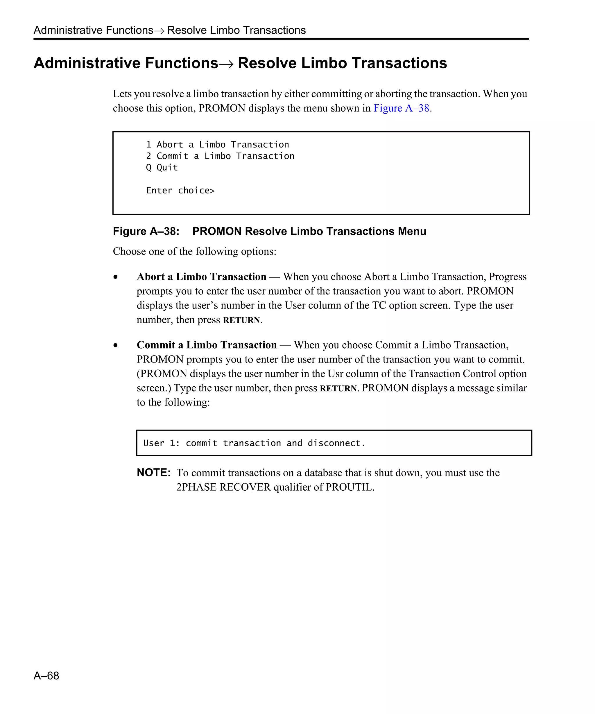 Administrative Functions→ Resolve Limbo Transactions A–68 Administrative Functions→ Resolve Limbo Transactions Lets you resolve a limbo transaction by either committing or aborting the transaction. When you choose this option, PROMON displays the menu shown in Figure A–38. Figure A–38: PROMON Resolve Limbo Transactions Menu Choose one of the following options: • Abort a Limbo Transaction — When you choose Abort a Limbo Transaction, Progress prompts you to enter the user number of the transaction you want to abort. PROMON displays the user’s number in the User column of the TC option screen. Type the user number, then press RETURN. • Commit a Limbo Transaction — When you choose Commit a Limbo Transaction, PROMON prompts you to enter the user number of the transaction you want to commit. (PROMON displays the user number in the Usr column of the Transaction Control option screen.) Type the user number, then press RETURN. PROMON displays a message similar to the following: NOTE: To commit transactions on a database that is shut down, you must use the 2PHASE RECOVER qualifier of PROUTIL. 1 Abort a Limbo Transaction 2 Commit a Limbo Transaction Q Quit Enter choice> User 1: commit transaction and disconnect. 