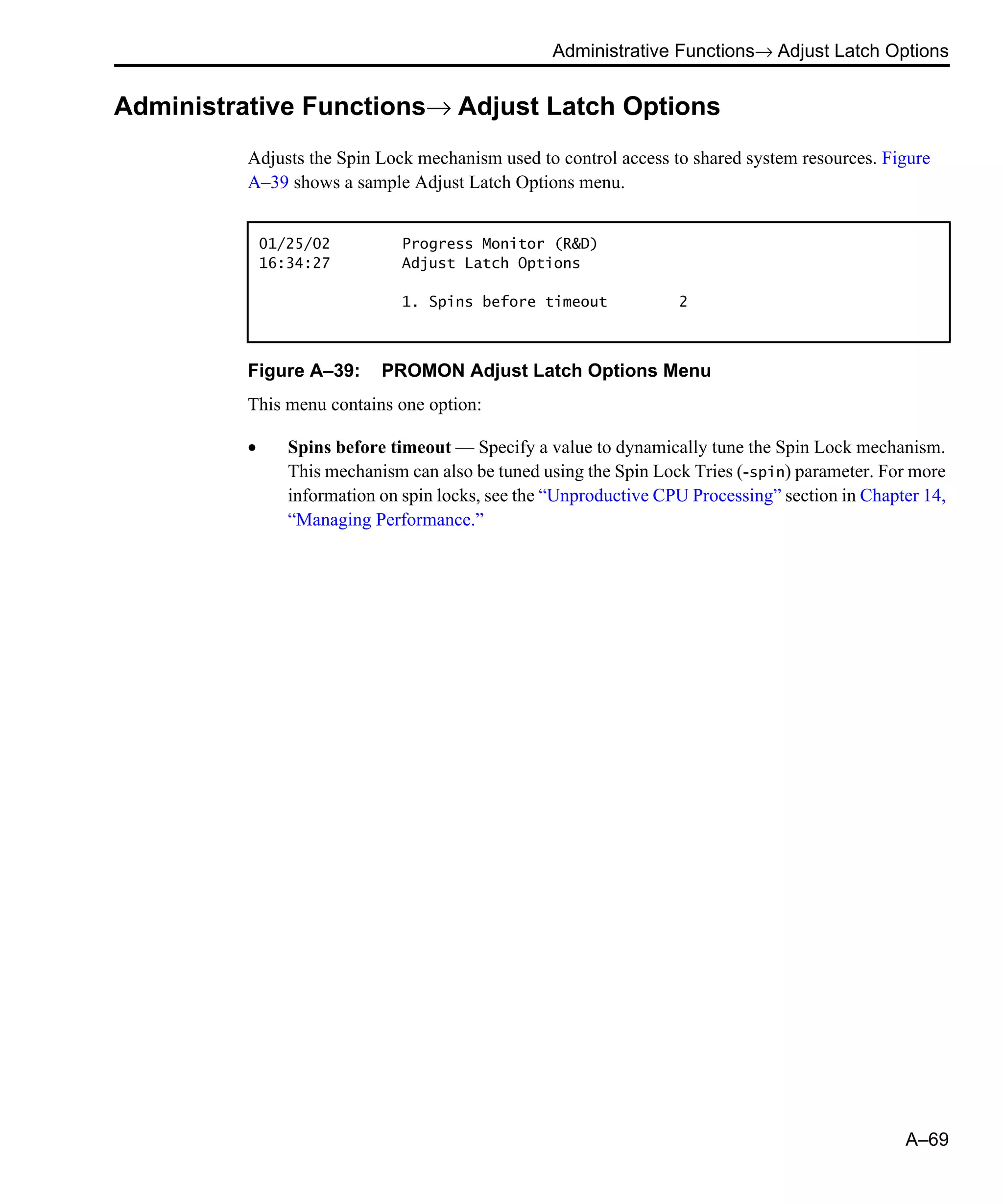 Administrative Functions→ Adjust Latch Options A–69 Administrative Functions→ Adjust Latch Options Adjusts the Spin Lock mechanism used to control access to shared system resources. Figure A–39 shows a sample Adjust Latch Options menu. Figure A–39: PROMON Adjust Latch Options Menu This menu contains one option: • Spins before timeout — Specify a value to dynamically tune the Spin Lock mechanism. This mechanism can also be tuned using the Spin Lock Tries (-spin) parameter. For more information on spin locks, see the “Unproductive CPU Processing” section in Chapter 14, “Managing Performance.” 01/25/02 Progress Monitor (R&D) 16:34:27 Adjust Latch Options 1. Spins before timeout 2 
