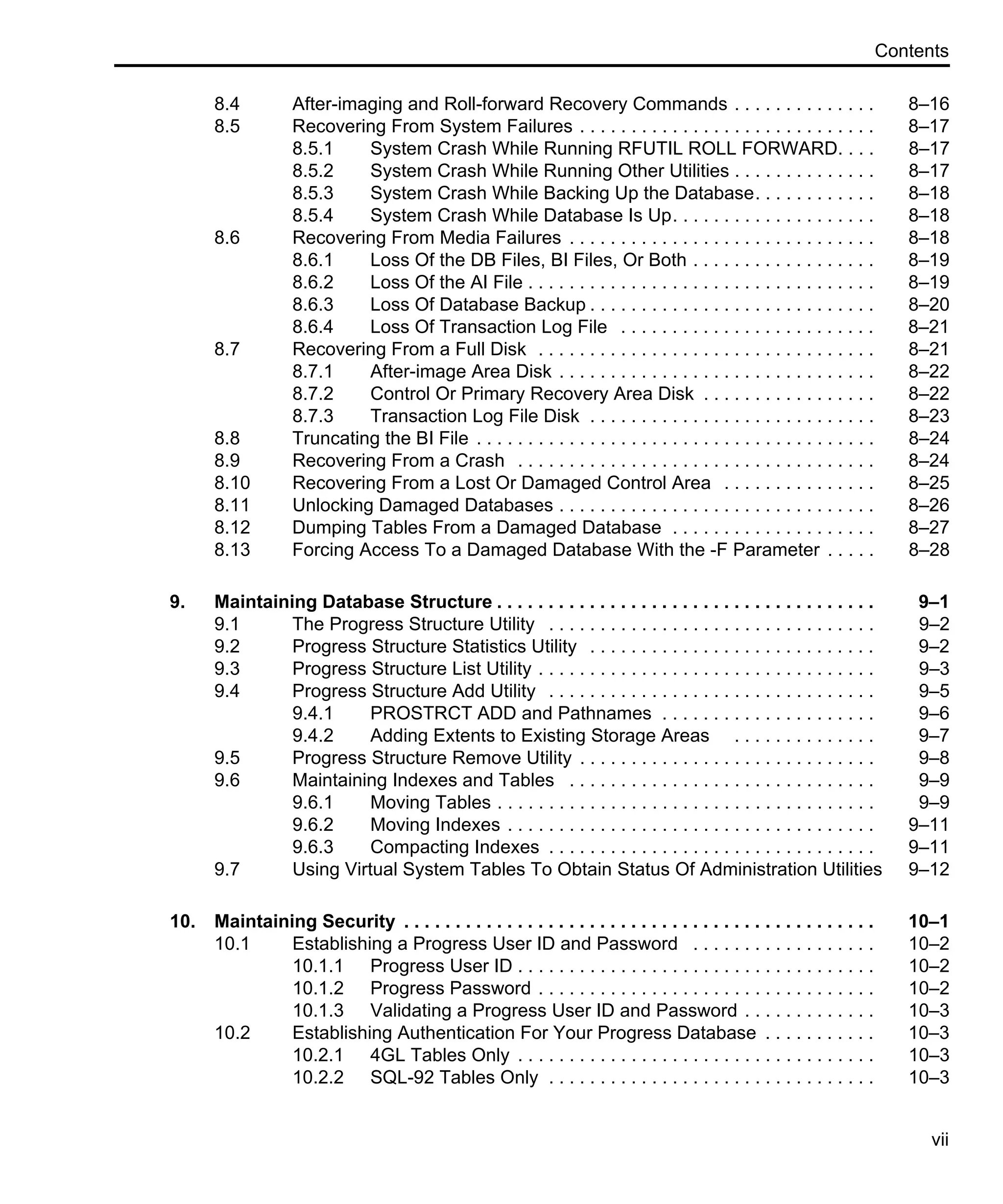 Contents vii 8.4 After-imaging and Roll-forward Recovery Commands . . . . . . . . . . . . . . 8–16 8.5 Recovering From System Failures . . . . . . . . . . . . . . . . . . . . . . . . . . . . . 8–17 8.5.1 System Crash While Running RFUTIL ROLL FORWARD. . . . 8–17 8.5.2 System Crash While Running Other Utilities . . . . . . . . . . . . . . 8–17 8.5.3 System Crash While Backing Up the Database. . . . . . . . . . . . 8–18 8.5.4 System Crash While Database Is Up. . . . . . . . . . . . . . . . . . . . 8–18 8.6 Recovering From Media Failures . . . . . . . . . . . . . . . . . . . . . . . . . . . . . . 8–18 8.6.1 Loss Of the DB Files, BI Files, Or Both . . . . . . . . . . . . . . . . . . 8–19 8.6.2 Loss Of the AI File . . . . . . . . . . . . . . . . . . . . . . . . . . . . . . . . . . 8–19 8.6.3 Loss Of Database Backup . . . . . . . . . . . . . . . . . . . . . . . . . . . . 8–20 8.6.4 Loss Of Transaction Log File . . . . . . . . . . . . . . . . . . . . . . . . . 8–21 8.7 Recovering From a Full Disk . . . . . . . . . . . . . . . . . . . . . . . . . . . . . . . . . 8–21 8.7.1 After-image Area Disk . . . . . . . . . . . . . . . . . . . . . . . . . . . . . . . 8–22 8.7.2 Control Or Primary Recovery Area Disk . . . . . . . . . . . . . . . . . 8–22 8.7.3 Transaction Log File Disk . . . . . . . . . . . . . . . . . . . . . . . . . . . . 8–23 8.8 Truncating the BI File . . . . . . . . . . . . . . . . . . . . . . . . . . . . . . . . . . . . . . . 8–24 8.9 Recovering From a Crash . . . . . . . . . . . . . . . . . . . . . . . . . . . . . . . . . . . 8–24 8.10 Recovering From a Lost Or Damaged Control Area . . . . . . . . . . . . . . . 8–25 8.11 Unlocking Damaged Databases . . . . . . . . . . . . . . . . . . . . . . . . . . . . . . . 8–26 8.12 Dumping Tables From a Damaged Database . . . . . . . . . . . . . . . . . . . . 8–27 8.13 Forcing Access To a Damaged Database With the -F Parameter . . . . . 8–28 9. Maintaining Database Structure . . . . . . . . . . . . . . . . . . . . . . . . . . . . . . . . . . . . . 9–1 9.1 The Progress Structure Utility . . . . . . . . . . . . . . . . . . . . . . . . . . . . . . . . 9–2 9.2 Progress Structure Statistics Utility . . . . . . . . . . . . . . . . . . . . . . . . . . . . 9–2 9.3 Progress Structure List Utility . . . . . . . . . . . . . . . . . . . . . . . . . . . . . . . . . 9–3 9.4 Progress Structure Add Utility . . . . . . . . . . . . . . . . . . . . . . . . . . . . . . . . 9–5 9.4.1 PROSTRCT ADD and Pathnames . . . . . . . . . . . . . . . . . . . . . 9–6 9.4.2 Adding Extents to Existing Storage Areas . . . . . . . . . . . . . . 9–7 9.5 Progress Structure Remove Utility . . . . . . . . . . . . . . . . . . . . . . . . . . . . . 9–8 9.6 Maintaining Indexes and Tables . . . . . . . . . . . . . . . . . . . . . . . . . . . . . . 9–9 9.6.1 Moving Tables . . . . . . . . . . . . . . . . . . . . . . . . . . . . . . . . . . . . . 9–9 9.6.2 Moving Indexes . . . . . . . . . . . . . . . . . . . . . . . . . . . . . . . . . . . . 9–11 9.6.3 Compacting Indexes . . . . . . . . . . . . . . . . . . . . . . . . . . . . . . . . 9–11 9.7 Using Virtual System Tables To Obtain Status Of Administration Utilities 9–12 10. Maintaining Security . . . . . . . . . . . . . . . . . . . . . . . . . . . . . . . . . . . . . . . . . . . . . . 10–1 10.1 Establishing a Progress User ID and Password . . . . . . . . . . . . . . . . . . 10–2 10.1.1 Progress User ID . . . . . . . . . . . . . . . . . . . . . . . . . . . . . . . . . . . 10–2 10.1.2 Progress Password . . . . . . . . . . . . . . . . . . . . . . . . . . . . . . . . . 10–2 10.1.3 Validating a Progress User ID and Password . . . . . . . . . . . . . 10–3 10.2 Establishing Authentication For Your Progress Database . . . . . . . . . . . 10–3 10.2.1 4GL Tables Only . . . . . . . . . . . . . . . . . . . . . . . . . . . . . . . . . . . 10–3 10.2.2 SQL-92 Tables Only . . . . . . . . . . . . . . . . . . . . . . . . . . . . . . . . 10–3 