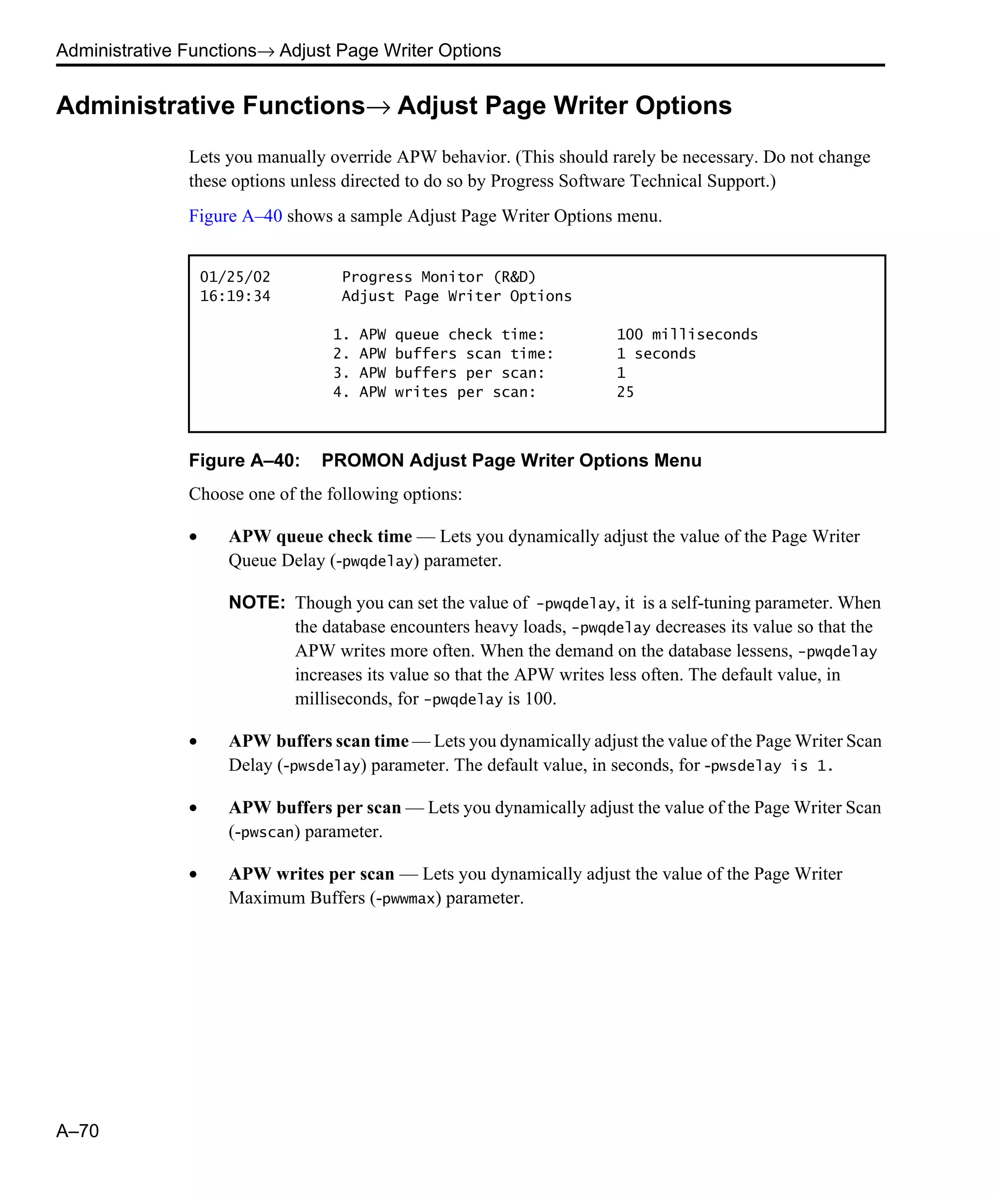 Administrative Functions→ Adjust Page Writer Options A–70 Administrative Functions→ Adjust Page Writer Options Lets you manually override APW behavior. (This should rarely be necessary. Do not change these options unless directed to do so by Progress Software Technical Support.) Figure A–40 shows a sample Adjust Page Writer Options menu. Figure A–40: PROMON Adjust Page Writer Options Menu Choose one of the following options: • APW queue check time — Lets you dynamically adjust the value of the Page Writer Queue Delay (-pwqdelay) parameter. NOTE: Though you can set the value of -pwqdelay, it is a self-tuning parameter. When the database encounters heavy loads, -pwqdelay decreases its value so that the APW writes more often. When the demand on the database lessens, -pwqdelay increases its value so that the APW writes less often. The default value, in milliseconds, for -pwqdelay is 100. • APW buffers scan time — Lets you dynamically adjust the value of the Page Writer Scan Delay (-pwsdelay) parameter. The default value, in seconds, for -pwsdelay is 1. • APW buffers per scan — Lets you dynamically adjust the value of the Page Writer Scan (-pwscan) parameter. • APW writes per scan — Lets you dynamically adjust the value of the Page Writer Maximum Buffers (-pwwmax) parameter. 01/25/02 Progress Monitor (R&D) 16:19:34 Adjust Page Writer Options 1. APW queue check time: 100 milliseconds 2. APW buffers scan time: 1 seconds 3. APW buffers per scan: 1 4. APW writes per scan: 25 