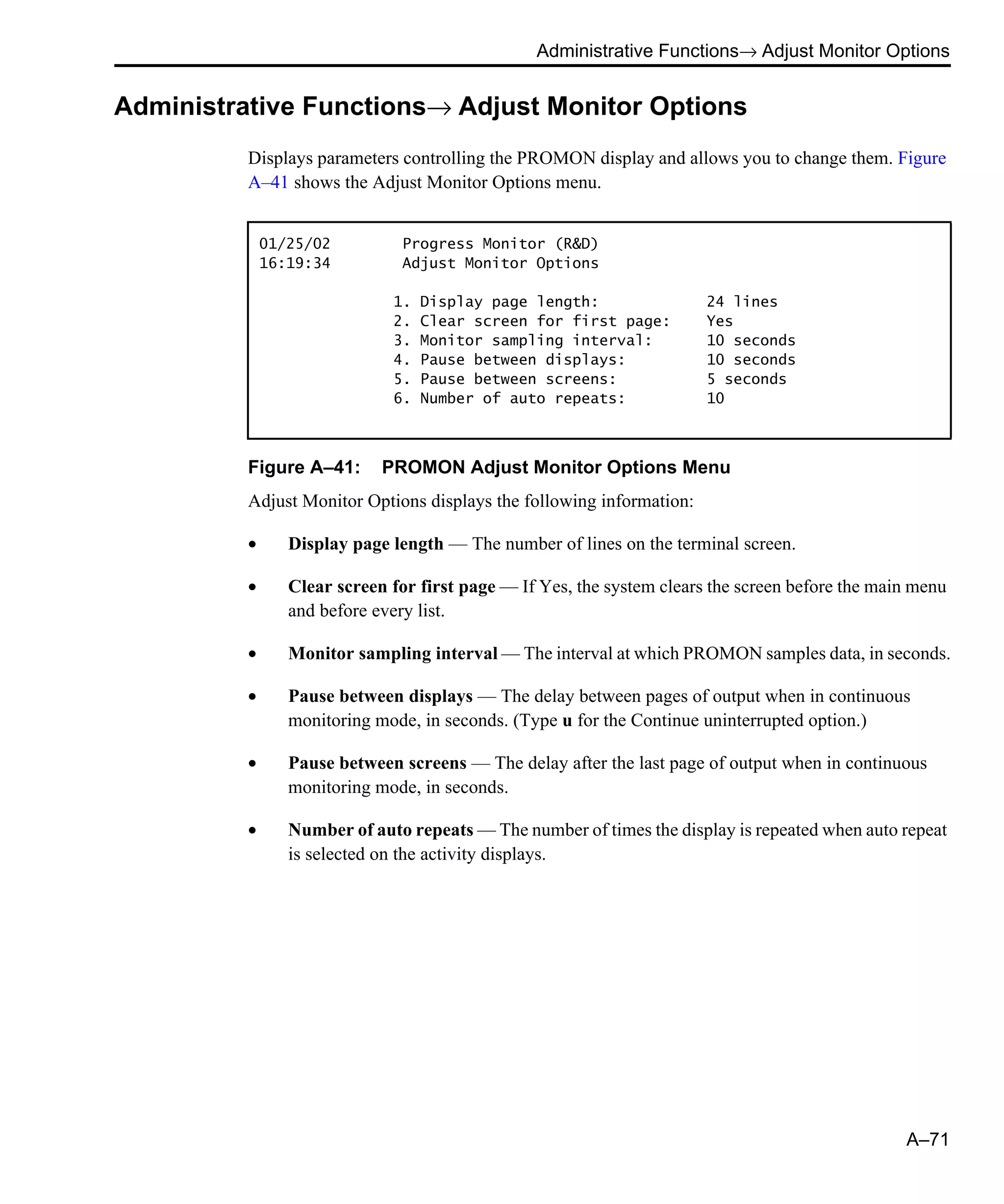 Administrative Functions→ Adjust Monitor Options A–71 Administrative Functions→ Adjust Monitor Options Displays parameters controlling the PROMON display and allows you to change them. Figure A–41 shows the Adjust Monitor Options menu. Figure A–41: PROMON Adjust Monitor Options Menu Adjust Monitor Options displays the following information: • Display page length — The number of lines on the terminal screen. • Clear screen for first page — If Yes, the system clears the screen before the main menu and before every list. • Monitor sampling interval — The interval at which PROMON samples data, in seconds. • Pause between displays — The delay between pages of output when in continuous monitoring mode, in seconds. (Type u for the Continue uninterrupted option.) • Pause between screens — The delay after the last page of output when in continuous monitoring mode, in seconds. • Number of auto repeats — The number of times the display is repeated when auto repeat is selected on the activity displays. 01/25/02 Progress Monitor (R&D) 16:19:34 Adjust Monitor Options 1. Display page length: 24 lines 2. Clear screen for first page: Yes 3. Monitor sampling interval: 10 seconds 4. Pause between displays: 10 seconds 5. Pause between screens: 5 seconds 6. Number of auto repeats: 10 