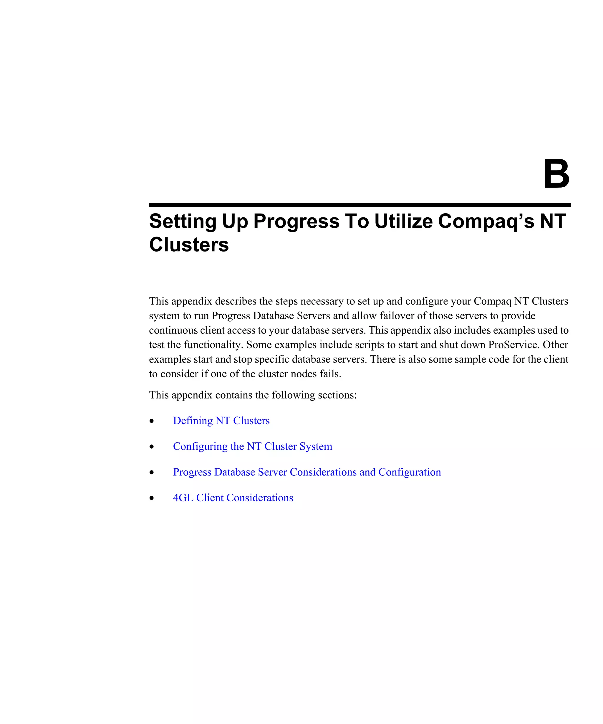 B Setting Up Progress To Utilize Compaq’s NT Clusters This appendix describes the steps necessary to set up and configure your Compaq NT Clusters system to run Progress Database Servers and allow failover of those servers to provide continuous client access to your database servers. This appendix also includes examples used to test the functionality. Some examples include scripts to start and shut down ProService. Other examples start and stop specific database servers. There is also some sample code for the client to consider if one of the cluster nodes fails. This appendix contains the following sections: • Defining NT Clusters • Configuring the NT Cluster System • Progress Database Server Considerations and Configuration • 4GL Client Considerations 